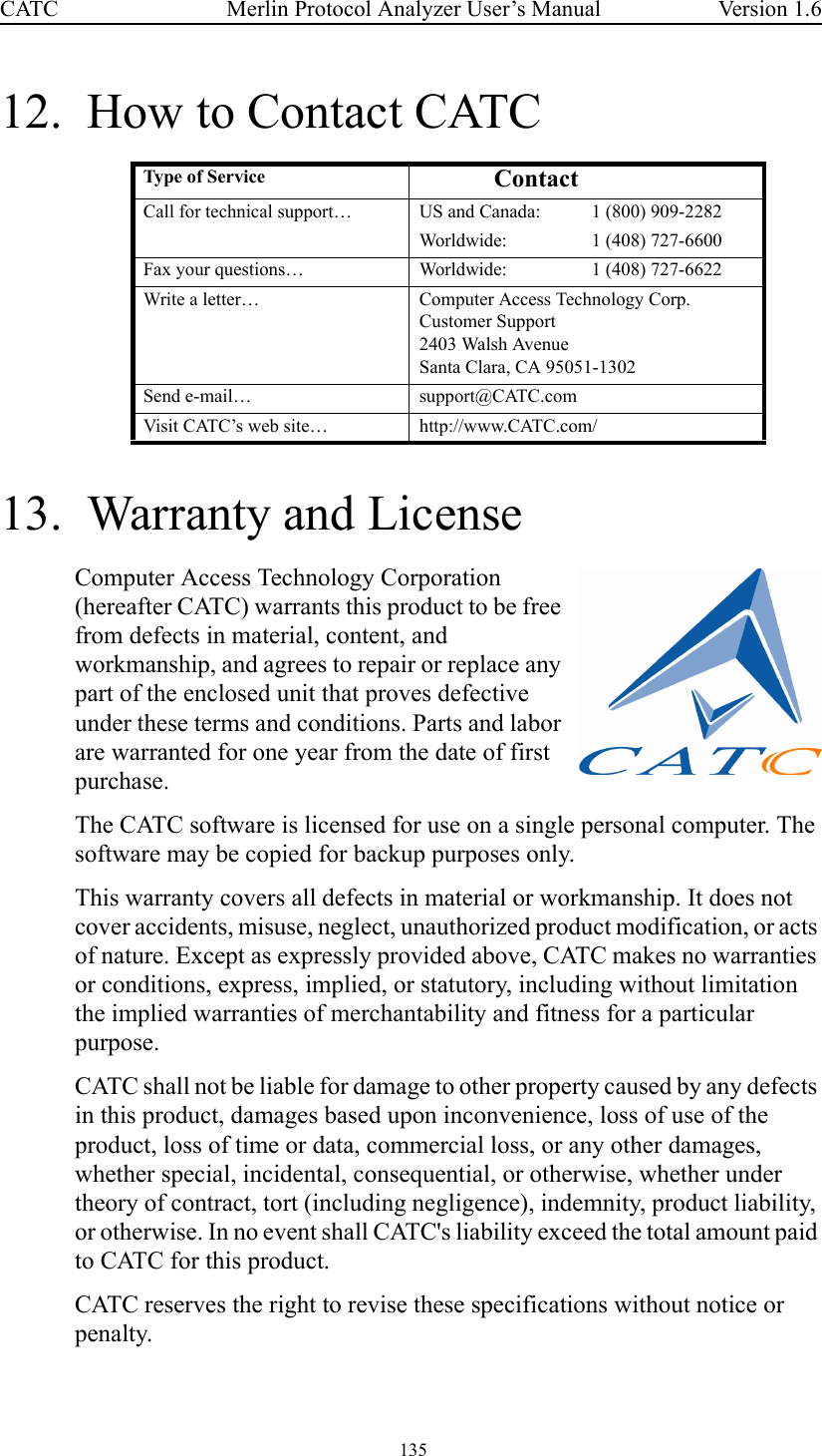  135 Merlin Protocol Analyzer User’s ManualCATC Version 1.612.  How to Contact CATC13.  Warranty and LicenseComputer Access Technology Corporation (hereafter CATC) warrants this product to be free from defects in material, content, and workmanship, and agrees to repair or replace any part of the enclosed unit that proves defective under these terms and conditions. Parts and labor are warranted for one year from the date of first purchase.The CATC software is licensed for use on a single personal computer. The software may be copied for backup purposes only.This warranty covers all defects in material or workmanship. It does not cover accidents, misuse, neglect, unauthorized product modification, or acts of nature. Except as expressly provided above, CATC makes no warranties or conditions, express, implied, or statutory, including without limitation the implied warranties of merchantability and fitness for a particular purpose.CATC shall not be liable for damage to other property caused by any defects in this product, damages based upon inconvenience, loss of use of the product, loss of time or data, commercial loss, or any other damages, whether special, incidental, consequential, or otherwise, whether under theory of contract, tort (including negligence), indemnity, product liability, or otherwise. In no event shall CATC&apos;s liability exceed the total amount paid to CATC for this product.CATC reserves the right to revise these specifications without notice or penalty.Type  of Service ContactCall for technical support… US and Canada: 1 (800) 909-2282Worldwide: 1 (408) 727-6600Fax your questions… Worldwide: 1 (408) 727-6622Write a letter… Computer Access Technology Corp.Customer Support2403 Walsh AvenueSanta Clara, CA 95051-1302Send e-mail… support@CATC.comVisit CATC’s web site… http://www.CATC.com/