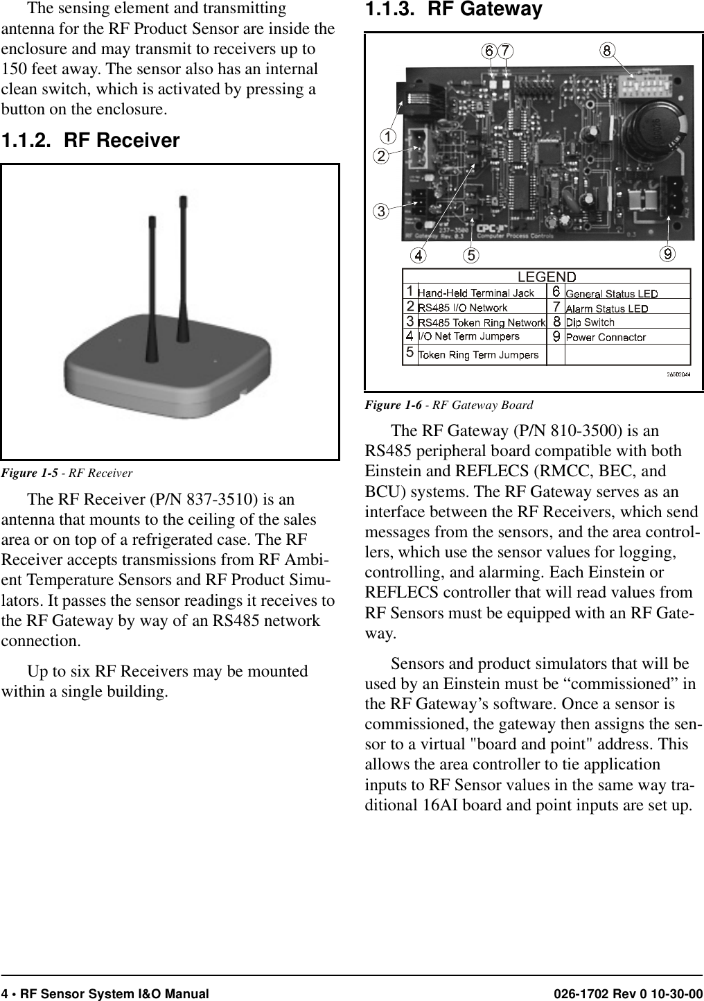 4 • RF Sensor System I&amp;O Manual 026-1702 Rev 0 10-30-00The sensing element and transmitting antenna for the RF Product Sensor are inside the enclosure and may transmit to receivers up to 150 feet away. The sensor also has an internal clean switch, which is activated by pressing a button on the enclosure.1.1.2. RF ReceiverThe RF Receiver (P/N 837-3510) is an antenna that mounts to the ceiling of the sales area or on top of a refrigerated case. The RF Receiver accepts transmissions from RF Ambi-ent Temperature Sensors and RF Product Simu-lators. It passes the sensor readings it receives to the RF Gateway by way of an RS485 network connection. Up to six RF Receivers may be mounted within a single building. 1.1.3. RF GatewayThe RF Gateway (P/N 810-3500) is an RS485 peripheral board compatible with both Einstein and REFLECS (RMCC, BEC, and BCU) systems. The RF Gateway serves as an interface between the RF Receivers, which send messages from the sensors, and the area control-lers, which use the sensor values for logging, controlling, and alarming. Each Einstein or REFLECS controller that will read values from RF Sensors must be equipped with an RF Gate-way.Sensors and product simulators that will be used by an Einstein must be “commissioned” in the RF Gateway’s software. Once a sensor is commissioned, the gateway then assigns the sen-sor to a virtual &quot;board and point&quot; address. This allows the area controller to tie application inputs to RF Sensor values in the same way tra-ditional 16AI board and point inputs are set up.Figure 1-5 - RF ReceiverFigure 1-6 - RF Gateway Board