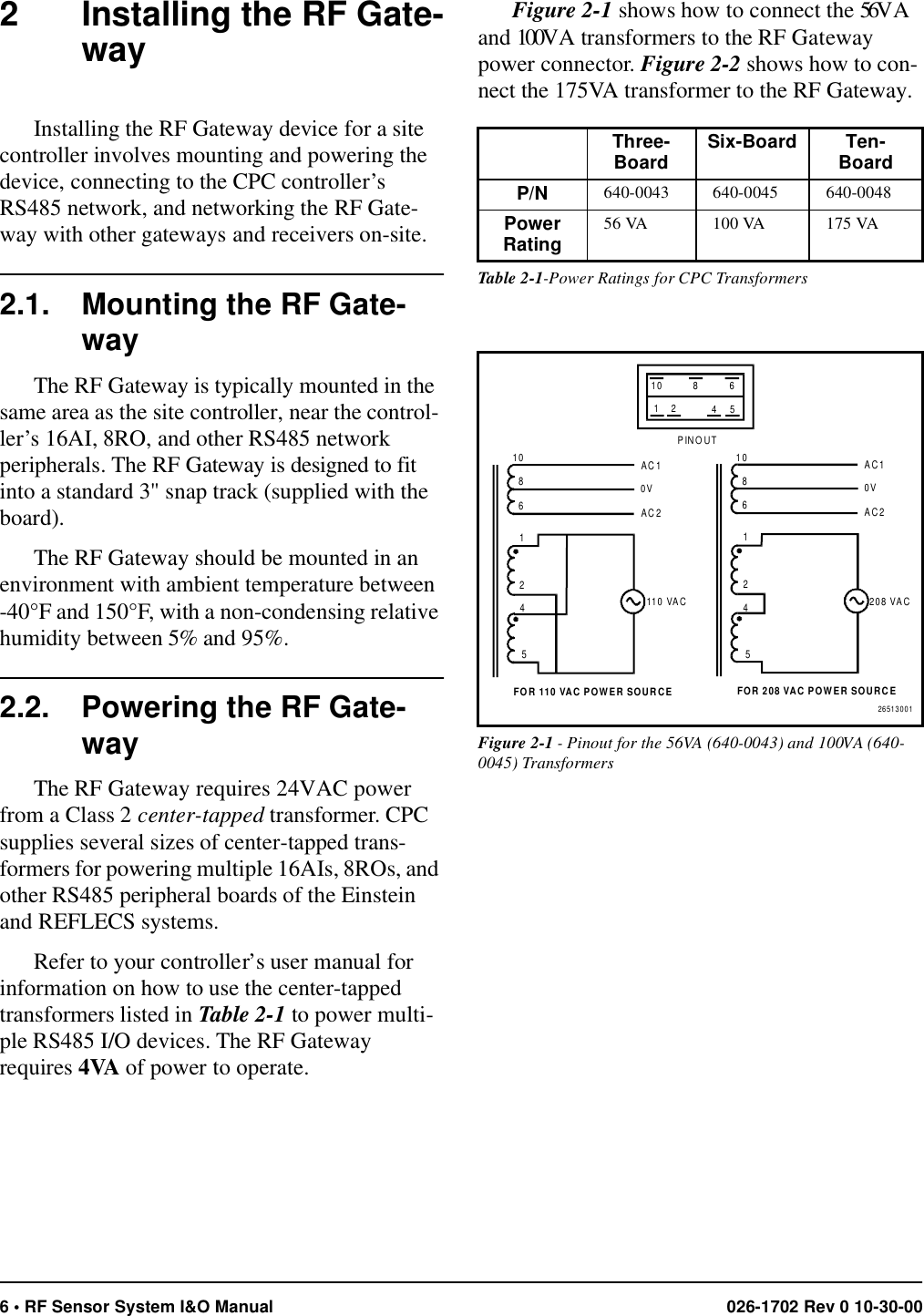 6 • RF Sensor System I&amp;O Manual 026-1702 Rev 0 10-30-002 Installing the RF Gate-wayInstalling the RF Gateway device for a site controller involves mounting and powering the device, connecting to the CPC controller’s RS485 network, and networking the RF Gate-way with other gateways and receivers on-site. 2.1. Mounting the RF Gate-wayThe RF Gateway is typically mounted in the same area as the site controller, near the control-ler’s 16AI, 8RO, and other RS485 network peripherals. The RF Gateway is designed to fit into a standard 3&quot; snap track (supplied with the board). The RF Gateway should be mounted in an environment with ambient temperature between -40°F and 150°F, with a non-condensing relative humidity between 5% and 95%.2.2. Powering the RF Gate-wayThe RF Gateway requires 24VAC power from a Class 2 center-tapped transformer. CPC supplies several sizes of center-tapped trans-formers for powering multiple 16AIs, 8ROs, and other RS485 peripheral boards of the Einstein and REFLECS systems. Refer to your controller’s user manual for information on how to use the center-tapped transformers listed in Table 2-1 to power multi-ple RS485 I/O devices. The RF Gateway requires 4VA of power to operate.Figure 2-1 shows how to connect the 56VA and 100VA transformers to the RF Gateway power connector. Figure 2-2 shows how to con-nect the 175VA transformer to the RF Gateway.Three-Board Six-Board Ten-BoardP/N 640-0043 640-0045 640-0048Power Rating 56 VA 100 VA 175 VATable 2-1-Power Ratings for CPC TransformersFigure 2-1 - Pinout for the 56VA (640-0043) and 100VA (640-0045) Transformers26513001208 VAC110 VAC11224455FOR 208 VAC POWER SOURCEFOR 110 VAC POWER SOURCE10108866AC1AC10V0VAC2AC2PINOUT10 8 612 45