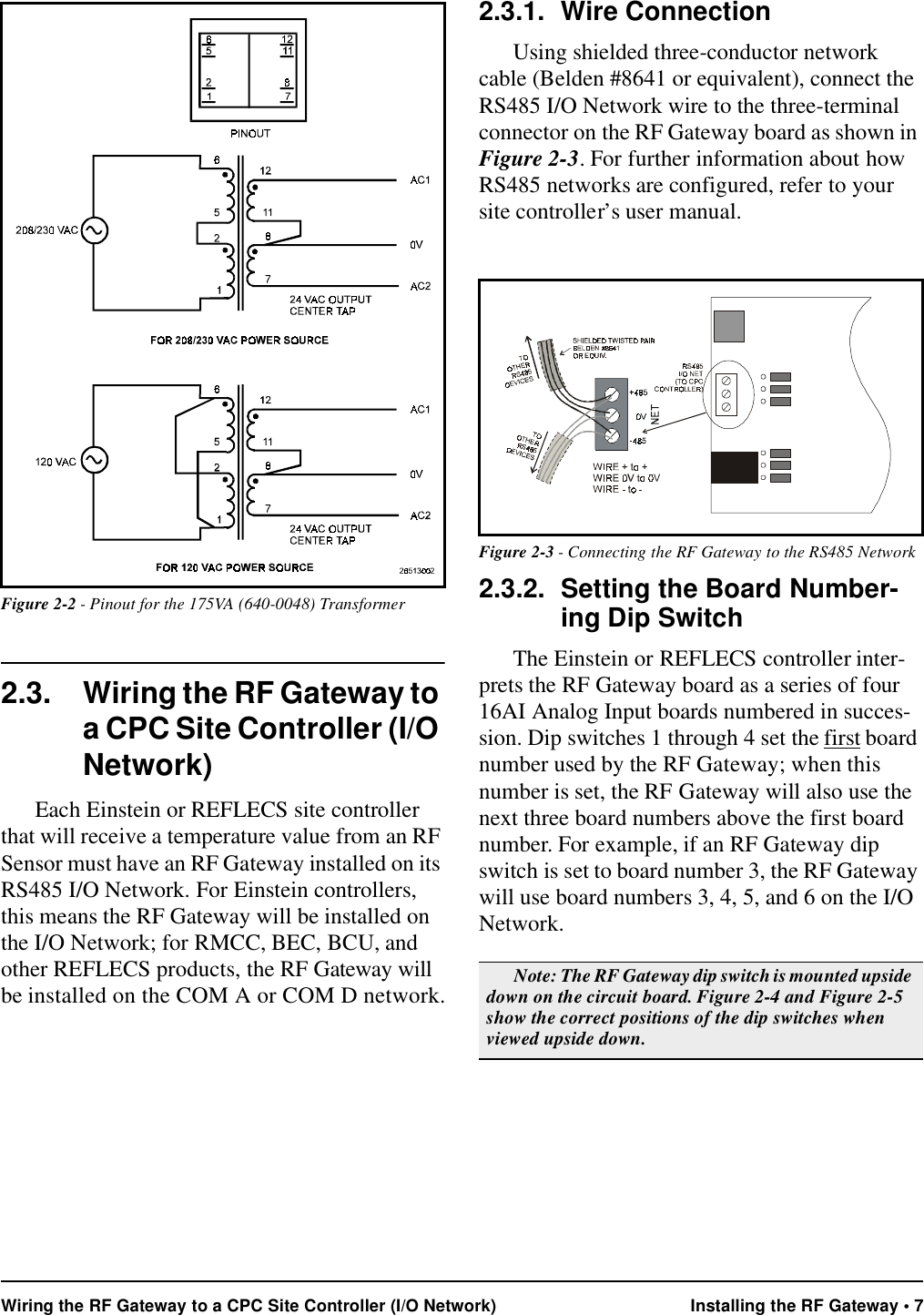 Wiring the RF Gateway to a CPC Site Controller (I/O Network) Installing the RF Gateway • 7 2.3. Wiring the RF Gateway to a CPC Site Controller (I/O Network)Each Einstein or REFLECS site controller that will receive a temperature value from an RF Sensor must have an RF Gateway installed on its RS485 I/O Network. For Einstein controllers, this means the RF Gateway will be installed on the I/O Network; for RMCC, BEC, BCU, and other REFLECS products, the RF Gateway will be installed on the COM A or COM D network.2.3.1. Wire ConnectionUsing shielded three-conductor network cable (Belden #8641 or equivalent), connect the RS485 I/O Network wire to the three-terminal connector on the RF Gateway board as shown in Figure 2-3. For further information about how RS485 networks are configured, refer to your site controller’s user manual.2.3.2. Setting the Board Number-ing Dip SwitchThe Einstein or REFLECS controller inter-prets the RF Gateway board as a series of four 16AI Analog Input boards numbered in succes-sion. Dip switches 1 through 4 set the first board number used by the RF Gateway; when this number is set, the RF Gateway will also use the next three board numbers above the first board number. For example, if an RF Gateway dip switch is set to board number 3, the RF Gateway will use board numbers 3, 4, 5, and 6 on the I/O Network.Figure 2-2 - Pinout for the 175VA (640-0048) TransformerFigure 2-3 - Connecting the RF Gateway to the RS485 NetworkNote: The RF Gateway dip switch is mounted upside down on the circuit board. Figure 2-4 and Figure 2-5 show the correct positions of the dip switches when viewed upside down.