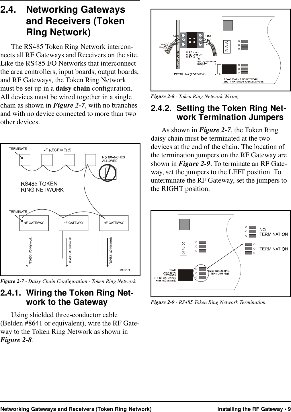 Networking Gateways and Receivers (Token Ring Network) Installing the RF Gateway • 92.4. Networking Gateways and Receivers (Token Ring Network)The RS485 Token Ring Network intercon-nects all RF Gateways and Receivers on the site. Like the RS485 I/O Networks that interconnect the area controllers, input boards, output boards, and RF Gateways, the Token Ring Network must be set up in a daisy chain configuration. All devices must be wired together in a single chain as shown in Figure 2-7, with no branches and with no device connected to more than two other devices.2.4.1. Wiring the Token Ring Net-work to the GatewayUsing shielded three-conductor cable (Belden #8641 or equivalent), wire the RF Gate-way to the Token Ring Network as shown in Figure 2-8.2.4.2. Setting the Token Ring Net-work Termination JumpersAs shown in Figure 2-7, the Token Ring daisy chain must be terminated at the two devices at the end of the chain. The location of the termination jumpers on the RF Gateway are shown in Figure 2-9. To terminate an RF Gate-way, set the jumpers to the LEFT position. To unterminate the RF Gateway, set the jumpers to the RIGHT position.Figure 2-7 - Daisy Chain Configuration - Token Ring NetworkFigure 2-8 - Token Ring Network WiringFigure 2-9 - RS485 Token Ring Network Termination