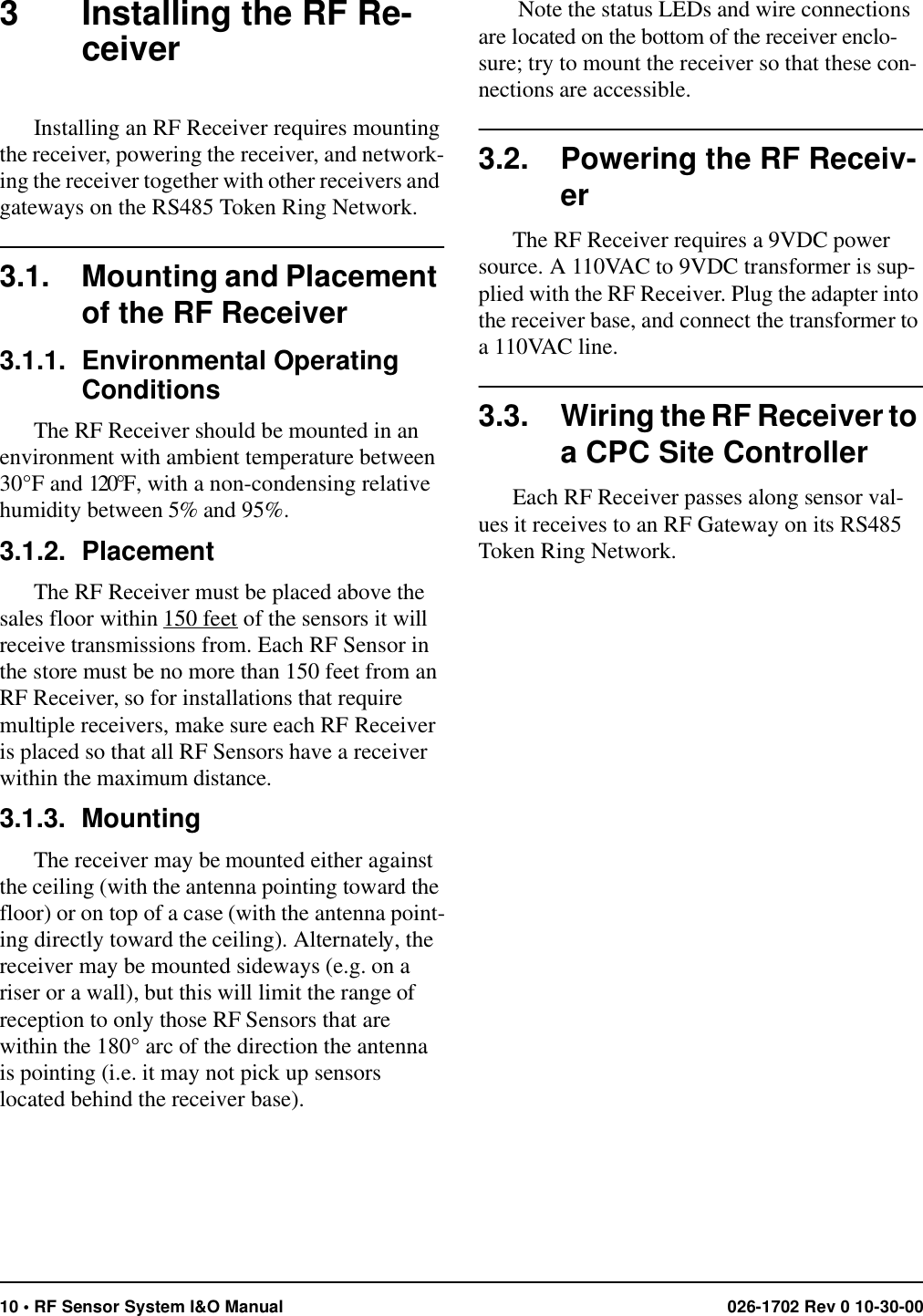 10 • RF Sensor System I&amp;O Manual 026-1702 Rev 0 10-30-003 Installing the RF Re-ceiverInstalling an RF Receiver requires mounting the receiver, powering the receiver, and network-ing the receiver together with other receivers and gateways on the RS485 Token Ring Network.3.1. Mounting and Placement of the RF Receiver3.1.1. Environmental Operating ConditionsThe RF Receiver should be mounted in an environment with ambient temperature between 30°F and 120°F, with a non-condensing relative humidity between 5% and 95%.3.1.2. PlacementThe RF Receiver must be placed above the sales floor within 150 feet of the sensors it will receive transmissions from. Each RF Sensor in the store must be no more than 150 feet from an RF Receiver, so for installations that require multiple receivers, make sure each RF Receiver is placed so that all RF Sensors have a receiver within the maximum distance.3.1.3. MountingThe receiver may be mounted either against the ceiling (with the antenna pointing toward the floor) or on top of a case (with the antenna point-ing directly toward the ceiling). Alternately, the receiver may be mounted sideways (e.g. on a riser or a wall), but this will limit the range of reception to only those RF Sensors that are within the 180° arc of the direction the antenna is pointing (i.e. it may not pick up sensors located behind the receiver base). Note the status LEDs and wire connections are located on the bottom of the receiver enclo-sure; try to mount the receiver so that these con-nections are accessible.3.2. Powering the RF Receiv-erThe RF Receiver requires a 9VDC power source. A 110VAC to 9VDC transformer is sup-plied with the RF Receiver. Plug the adapter into the receiver base, and connect the transformer to a 110VAC line.3.3. Wiring the RF Receiver to a CPC Site ControllerEach RF Receiver passes along sensor val-ues it receives to an RF Gateway on its RS485 Token Ring Network. 