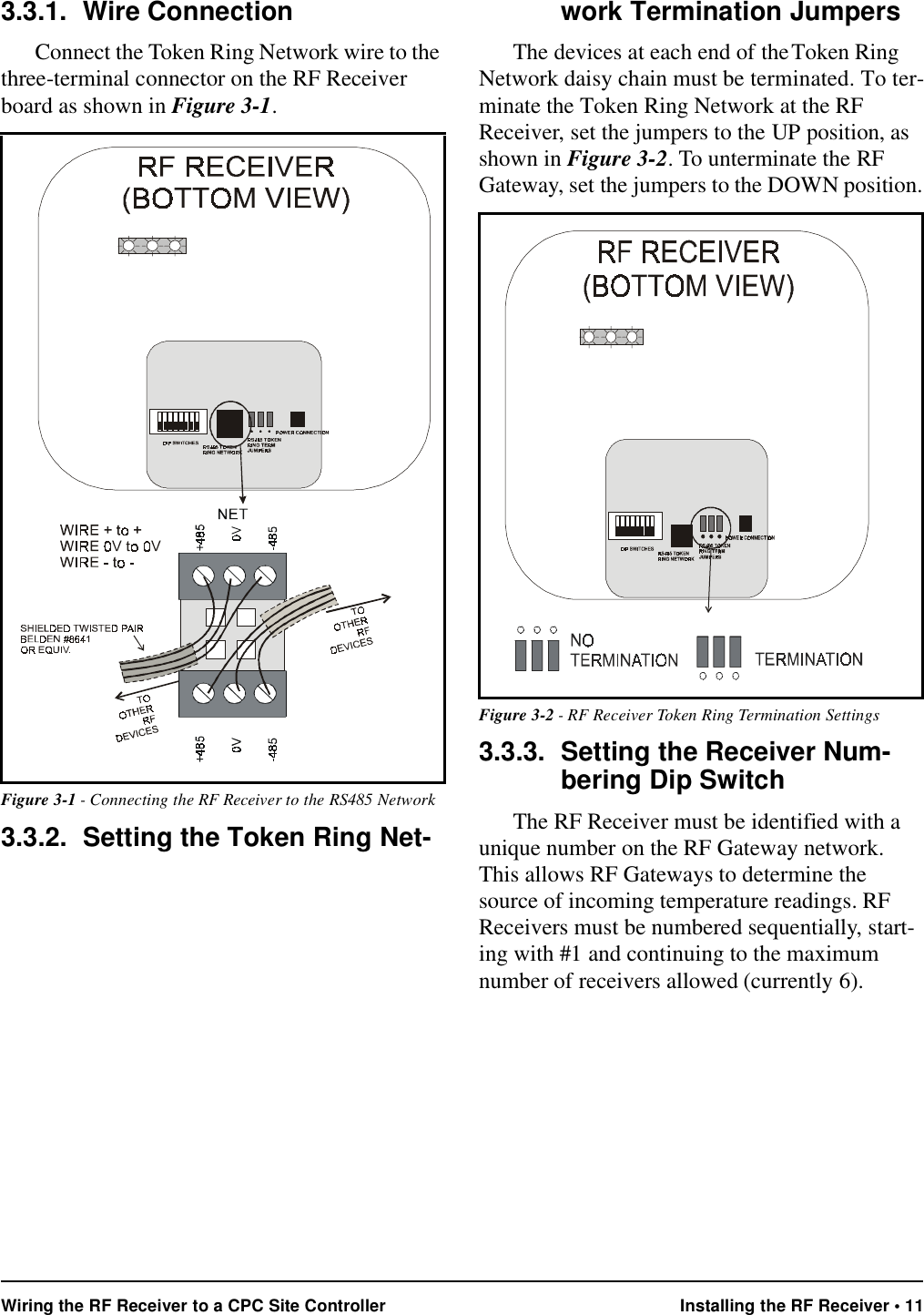 Wiring the RF Receiver to a CPC Site Controller Installing the RF Receiver • 113.3.1. Wire ConnectionConnect the Token Ring Network wire to the three-terminal connector on the RF Receiver board as shown in Figure 3-1.3.3.2. Setting the Token Ring Net-work Termination JumpersThe devices at each end of the Token Ring Network daisy chain must be terminated. To ter-minate the Token Ring Network at the RF Receiver, set the jumpers to the UP position, as shown in Figure 3-2. To unterminate the RF Gateway, set the jumpers to the DOWN position.3.3.3. Setting the Receiver Num-bering Dip SwitchThe RF Receiver must be identified with a unique number on the RF Gateway network. This allows RF Gateways to determine the source of incoming temperature readings. RF Receivers must be numbered sequentially, start-ing with #1 and continuing to the maximum number of receivers allowed (currently 6). Figure 3-1 - Connecting the RF Receiver to the RS485 NetworkFigure 3-2 - RF Receiver Token Ring Termination Settings