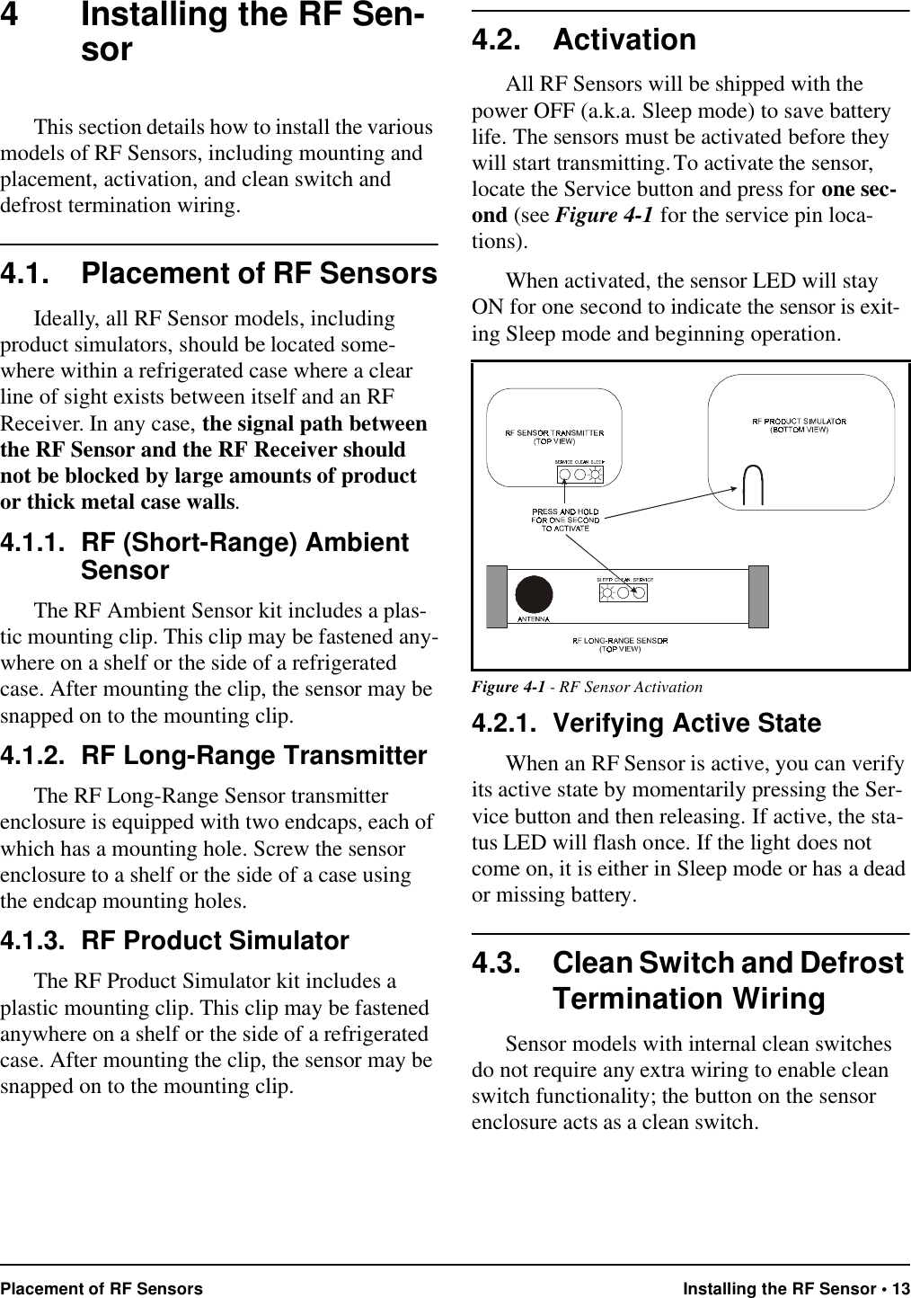 Placement of RF Sensors Installing the RF Sensor • 134 Installing the RF Sen-sorThis section details how to install the various models of RF Sensors, including mounting and placement, activation, and clean switch and defrost termination wiring.4.1. Placement of RF SensorsIdeally, all RF Sensor models, including product simulators, should be located some-where within a refrigerated case where a clear line of sight exists between itself and an RF Receiver. In any case, the signal path between the RF Sensor and the RF Receiver should not be blocked by large amounts of product or thick metal case walls. 4.1.1. RF (Short-Range) Ambient SensorThe RF Ambient Sensor kit includes a plas-tic mounting clip. This clip may be fastened any-where on a shelf or the side of a refrigerated case. After mounting the clip, the sensor may be snapped on to the mounting clip.4.1.2. RF Long-Range TransmitterThe RF Long-Range Sensor transmitter enclosure is equipped with two endcaps, each of which has a mounting hole. Screw the sensor enclosure to a shelf or the side of a case using the endcap mounting holes.4.1.3. RF Product SimulatorThe RF Product Simulator kit includes a plastic mounting clip. This clip may be fastened anywhere on a shelf or the side of a refrigerated case. After mounting the clip, the sensor may be snapped on to the mounting clip.4.2. ActivationAll RF Sensors will be shipped with the power OFF (a.k.a. Sleep mode) to save battery life. The sensors must be activated before they will start transmitting. To activate the sensor, locate the Service button and press for one sec-ond (see Figure 4-1 for the service pin loca-tions). When activated, the sensor LED will stay ON for one second to indicate the sensor is exit-ing Sleep mode and beginning operation.4.2.1. Verifying Active StateWhen an RF Sensor is active, you can verify its active state by momentarily pressing the Ser-vice button and then releasing. If active, the sta-tus LED will flash once. If the light does not come on, it is either in Sleep mode or has a dead or missing battery.4.3. Clean Switch and Defrost Termination WiringSensor models with internal clean switches do not require any extra wiring to enable clean switch functionality; the button on the sensor enclosure acts as a clean switch.Figure 4-1 - RF Sensor Activation