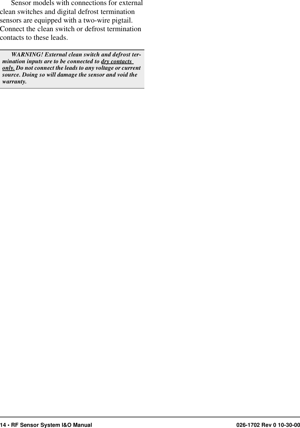 14 • RF Sensor System I&amp;O Manual 026-1702 Rev 0 10-30-00Sensor models with connections for external clean switches and digital defrost termination sensors are equipped with a two-wire pigtail. Connect the clean switch or defrost termination contacts to these leads.WARNING! External clean switch and defrost ter-mination inputs are to be connected to dry contacts only. Do not connect the leads to any voltage or current source. Doing so will damage the sensor and void the warranty.