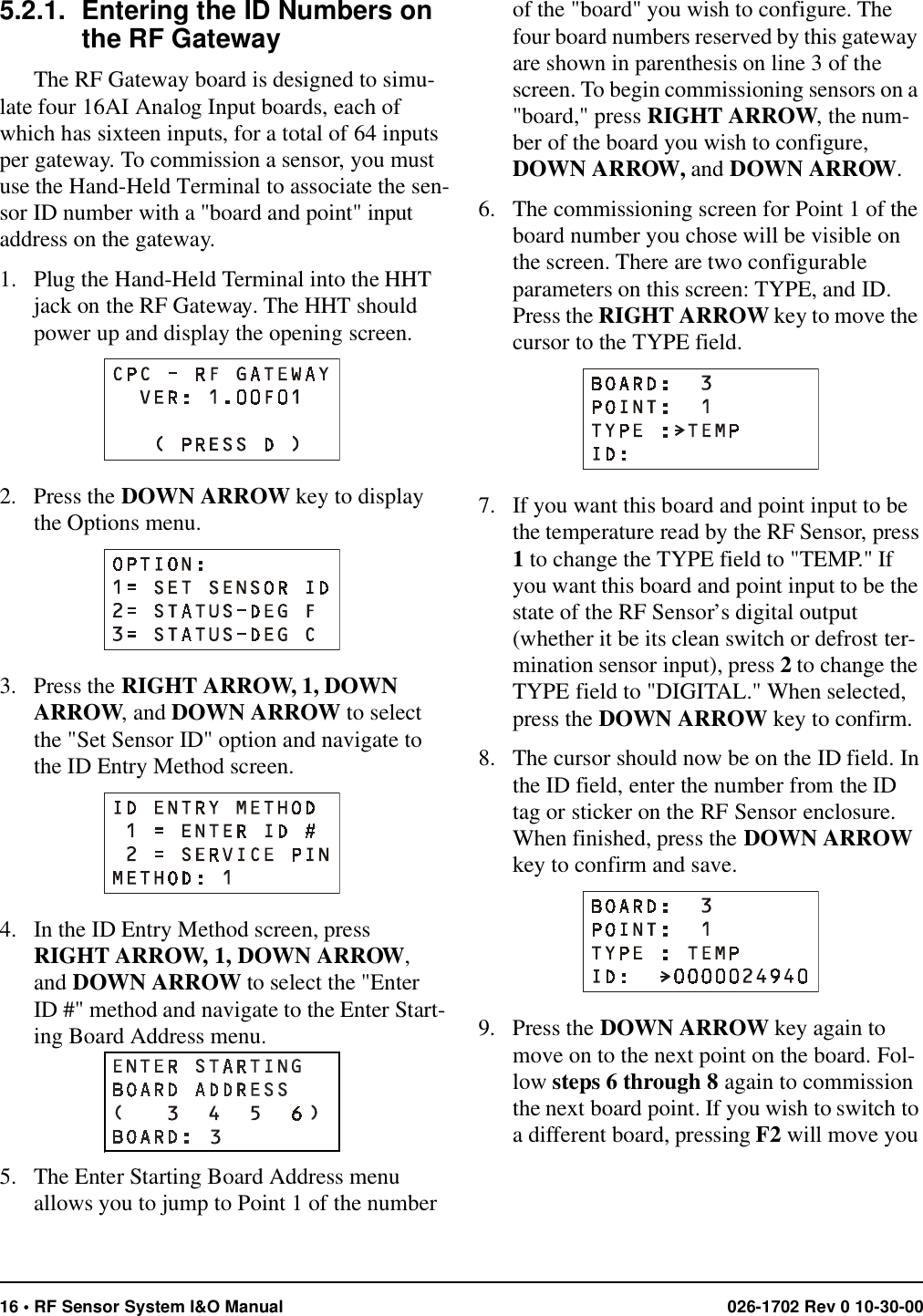 16 • RF Sensor System I&amp;O Manual 026-1702 Rev 0 10-30-005.2.1. Entering the ID Numbers on the RF GatewayThe RF Gateway board is designed to simu-late four 16AI Analog Input boards, each of which has sixteen inputs, for a total of 64 inputs per gateway. To commission a sensor, you must use the Hand-Held Terminal to associate the sen-sor ID number with a &quot;board and point&quot; input address on the gateway.1. Plug the Hand-Held Terminal into the HHT jack on the RF Gateway. The HHT should power up and display the opening screen.2. Press the DOWN ARROW key to display the Options menu.3. Press the RIGHT ARROW, 1, DOWN ARROW, and DOWN ARROW to select the &quot;Set Sensor ID&quot; option and navigate to the ID Entry Method screen.4. In the ID Entry Method screen, press RIGHT ARROW, 1, DOWN ARROW, and DOWN ARROW to select the &quot;Enter ID #&quot; method and navigate to the Enter Start-ing Board Address menu.5. The Enter Starting Board Address menu allows you to jump to Point 1 of the number of the &quot;board&quot; you wish to configure. The four board numbers reserved by this gateway are shown in parenthesis on line 3 of the screen. To begin commissioning sensors on a &quot;board,&quot; press RIGHT ARROW, the num-ber of the board you wish to configure, DOWN ARROW, and DOWN ARROW.6. The commissioning screen for Point 1 of the board number you chose will be visible on the screen. There are two configurable parameters on this screen: TYPE, and ID. Press the RIGHT ARROW key to move the cursor to the TYPE field.7. If you want this board and point input to be the temperature read by the RF Sensor, press 1 to change the TYPE field to &quot;TEMP.&quot; If you want this board and point input to be the state of the RF Sensor’s digital output (whether it be its clean switch or defrost ter-mination sensor input), press 2 to change the TYPE field to &quot;DIGITAL.&quot; When selected, press the DOWN ARROW key to confirm.8. The cursor should now be on the ID field. In the ID field, enter the number from the ID tag or sticker on the RF Sensor enclosure. When finished, press the DOWN ARROW key to confirm and save.9. Press the DOWN ARROW key again to move on to the next point on the board. Fol-low steps 6 through 8 again to commission the next board point. If you wish to switch to a different board, pressing F2 will move you 