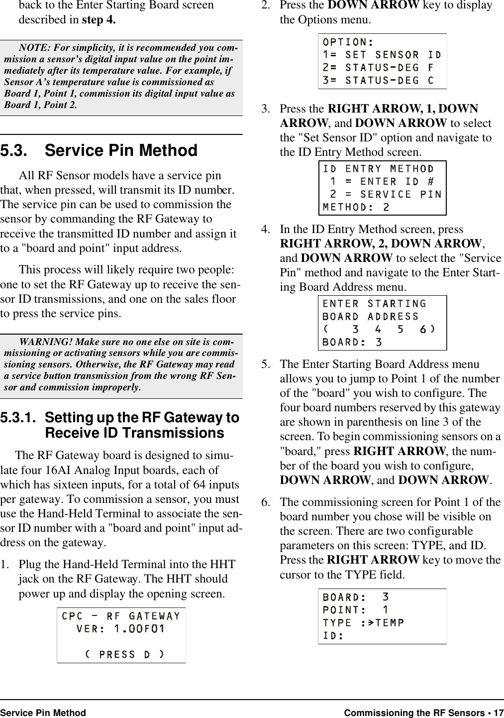 Service Pin Method Commissioning the RF Sensors • 17back to the Enter Starting Board screen described in step 4.5.3. Service Pin MethodAll RF Sensor models have a service pin that, when pressed, will transmit its ID number. The service pin can be used to commission the sensor by commanding the RF Gateway to receive the transmitted ID number and assign it to a &quot;board and point&quot; input address.This process will likely require two people: one to set the RF Gateway up to receive the sen-sor ID transmissions, and one on the sales floor to press the service pins.5.3.1. Setting up the RF Gateway to Receive ID TransmissionsThe RF Gateway board is designed to simu-late four 16AI Analog Input boards, each of which has sixteen inputs, for a total of 64 inputs per gateway. To commission a sensor, you must use the Hand-Held Terminal to associate the sen-sor ID number with a &quot;board and point&quot; input ad-dress on the gateway.1. Plug the Hand-Held Terminal into the HHT jack on the RF Gateway. The HHT should power up and display the opening screen.2. Press the DOWN ARROW key to display the Options menu.3. Press the RIGHT ARROW, 1, DOWN ARROW, and DOWN ARROW to select the &quot;Set Sensor ID&quot; option and navigate to the ID Entry Method screen.4. In the ID Entry Method screen, press RIGHT ARROW, 2, DOWN ARROW, and DOWN ARROW to select the &quot;Service Pin&quot; method and navigate to the Enter Start-ing Board Address menu.5. The Enter Starting Board Address menu allows you to jump to Point 1 of the number of the &quot;board&quot; you wish to configure. The four board numbers reserved by this gateway are shown in parenthesis on line 3 of the screen. To begin commissioning sensors on a &quot;board,&quot; press RIGHT ARROW, the num-ber of the board you wish to configure, DOWN ARROW, and DOWN ARROW.6. The commissioning screen for Point 1 of the board number you chose will be visible on the screen. There are two configurable parameters on this screen: TYPE, and ID. Press the RIGHT ARROW key to move the cursor to the TYPE field.NOTE: For simplicity, it is recommended you com-mission a sensor’s digital input value on the point im-mediately after its temperature value. For example, if Sensor A’s temperature value is commissioned as Board 1, Point 1, commission its digital input value as Board 1, Point 2. WARNING! Make sure no one else on site is com-missioning or activating sensors while you are commis-sioning sensors. Otherwise, the RF Gateway may read a service button transmission from the wrong RF Sen-sor and commission improperly.