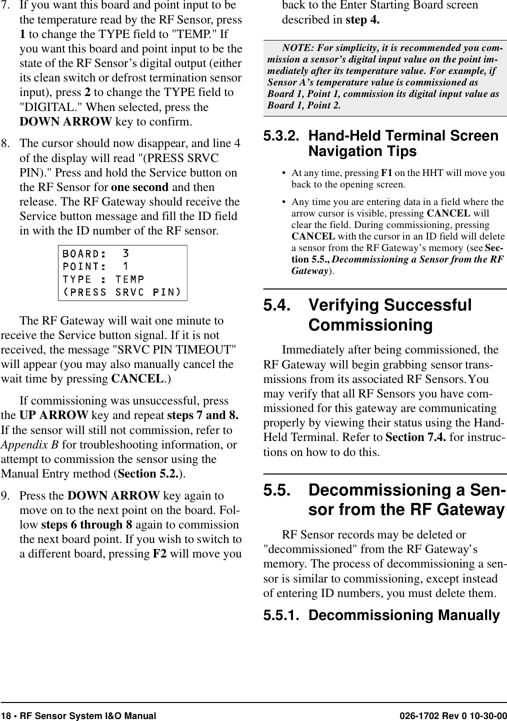 18 • RF Sensor System I&amp;O Manual 026-1702 Rev 0 10-30-007. If you want this board and point input to be the temperature read by the RF Sensor, press 1 to change the TYPE field to &quot;TEMP.&quot; If you want this board and point input to be the state of the RF Sensor’s digital output (either its clean switch or defrost termination sensor input), press 2 to change the TYPE field to &quot;DIGITAL.&quot; When selected, press the DOWN ARROW key to confirm.8. The cursor should now disappear, and line 4 of the display will read &quot;(PRESS SRVC PIN).&quot; Press and hold the Service button on the RF Sensor for one second and then release. The RF Gateway should receive the Service button message and fill the ID field in with the ID number of the RF sensor.The RF Gateway will wait one minute to receive the Service button signal. If it is not received, the message &quot;SRVC PIN TIMEOUT&quot; will appear (you may also manually cancel the wait time by pressing CANCEL.) If commissioning was unsuccessful, press the UP ARROW key and repeat steps 7 and 8. If the sensor will still not commission, refer to Appendix B for troubleshooting information, or attempt to commission the sensor using the Manual Entry method (Section 5.2.).9. Press the DOWN ARROW key again to move on to the next point on the board. Fol-low steps 6 through 8 again to commission the next board point. If you wish to switch to a different board, pressing F2 will move you back to the Enter Starting Board screen described in step 4. 5.3.2. Hand-Held Terminal Screen Navigation Tips• At any time, pressing F1 on the HHT will move you back to the opening screen.• Any time you are entering data in a field where the arrow cursor is visible, pressing CANCEL will clear the field. During commissioning, pressing CANCEL with the cursor in an ID field will delete a sensor from the RF Gateway’s memory (see Sec-tion 5.5., Decommissioning a Sensor from the RF Gateway).5.4. Verifying Successful CommissioningImmediately after being commissioned, the RF Gateway will begin grabbing sensor trans-missions from its associated RF Sensors. You may verify that all RF Sensors you have com-missioned for this gateway are communicating properly by viewing their status using the Hand-Held Terminal. Refer to Section 7.4. for instruc-tions on how to do this.5.5. Decommissioning a Sen-sor from the RF GatewayRF Sensor records may be deleted or &quot;decommissioned&quot; from the RF Gateway’s memory. The process of decommissioning a sen-sor is similar to commissioning, except instead of entering ID numbers, you must delete them.5.5.1. Decommissioning Manually NOTE: For simplicity, it is recommended you com-mission a sensor’s digital input value on the point im-mediately after its temperature value. For example, if Sensor A’s temperature value is commissioned as Board 1, Point 1, commission its digital input value as Board 1, Point 2. 