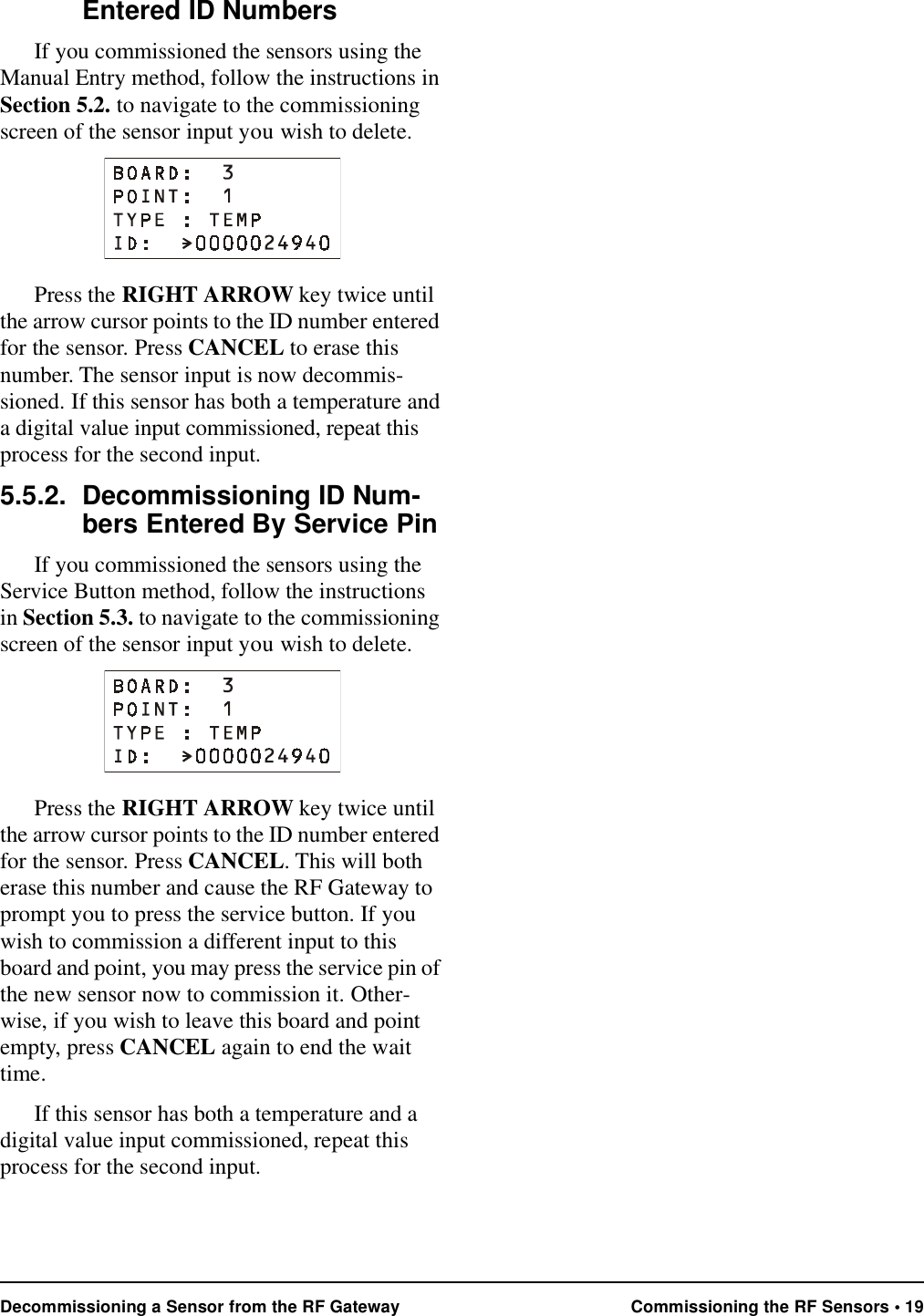 Decommissioning a Sensor from the RF Gateway Commissioning the RF Sensors • 19Entered ID NumbersIf you commissioned the sensors using the Manual Entry method, follow the instructions in Section 5.2. to navigate to the commissioning screen of the sensor input you wish to delete.Press the RIGHT ARROW key twice until the arrow cursor points to the ID number entered for the sensor. Press CANCEL to erase this number. The sensor input is now decommis-sioned. If this sensor has both a temperature and a digital value input commissioned, repeat this process for the second input.5.5.2. Decommissioning ID Num-bers Entered By Service PinIf you commissioned the sensors using the Service Button method, follow the instructions in Section 5.3. to navigate to the commissioning screen of the sensor input you wish to delete.Press the RIGHT ARROW key twice until the arrow cursor points to the ID number entered for the sensor. Press CANCEL. This will both erase this number and cause the RF Gateway to prompt you to press the service button. If you wish to commission a different input to this board and point, you may press the service pin of the new sensor now to commission it. Other-wise, if you wish to leave this board and point empty, press CANCEL again to end the wait time. If this sensor has both a temperature and a digital value input commissioned, repeat this process for the second input.