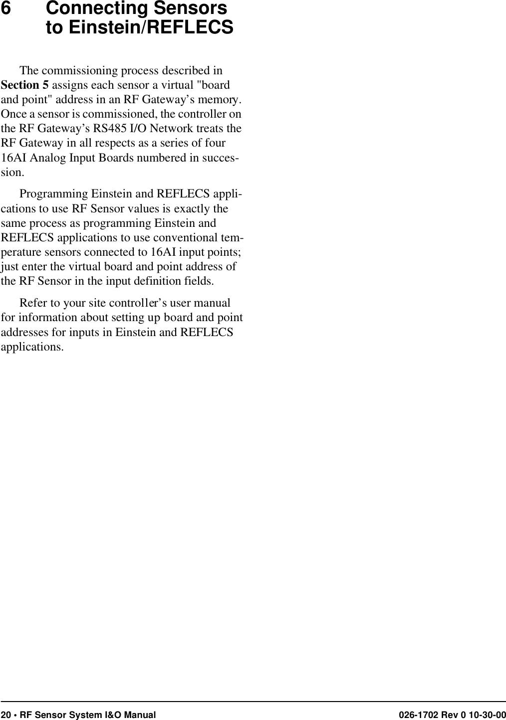 20 • RF Sensor System I&amp;O Manual 026-1702 Rev 0 10-30-006 Connecting Sensors to Einstein/REFLECSThe commissioning process described in Section 5 assigns each sensor a virtual &quot;board and point&quot; address in an RF Gateway’s memory. Once a sensor is commissioned, the controller on the RF Gateway’s RS485 I/O Network treats the RF Gateway in all respects as a series of four 16AI Analog Input Boards numbered in succes-sion.Programming Einstein and REFLECS appli-cations to use RF Sensor values is exactly the same process as programming Einstein and REFLECS applications to use conventional tem-perature sensors connected to 16AI input points; just enter the virtual board and point address of the RF Sensor in the input definition fields. Refer to your site controller’s user manual for information about setting up board and point addresses for inputs in Einstein and REFLECS applications.