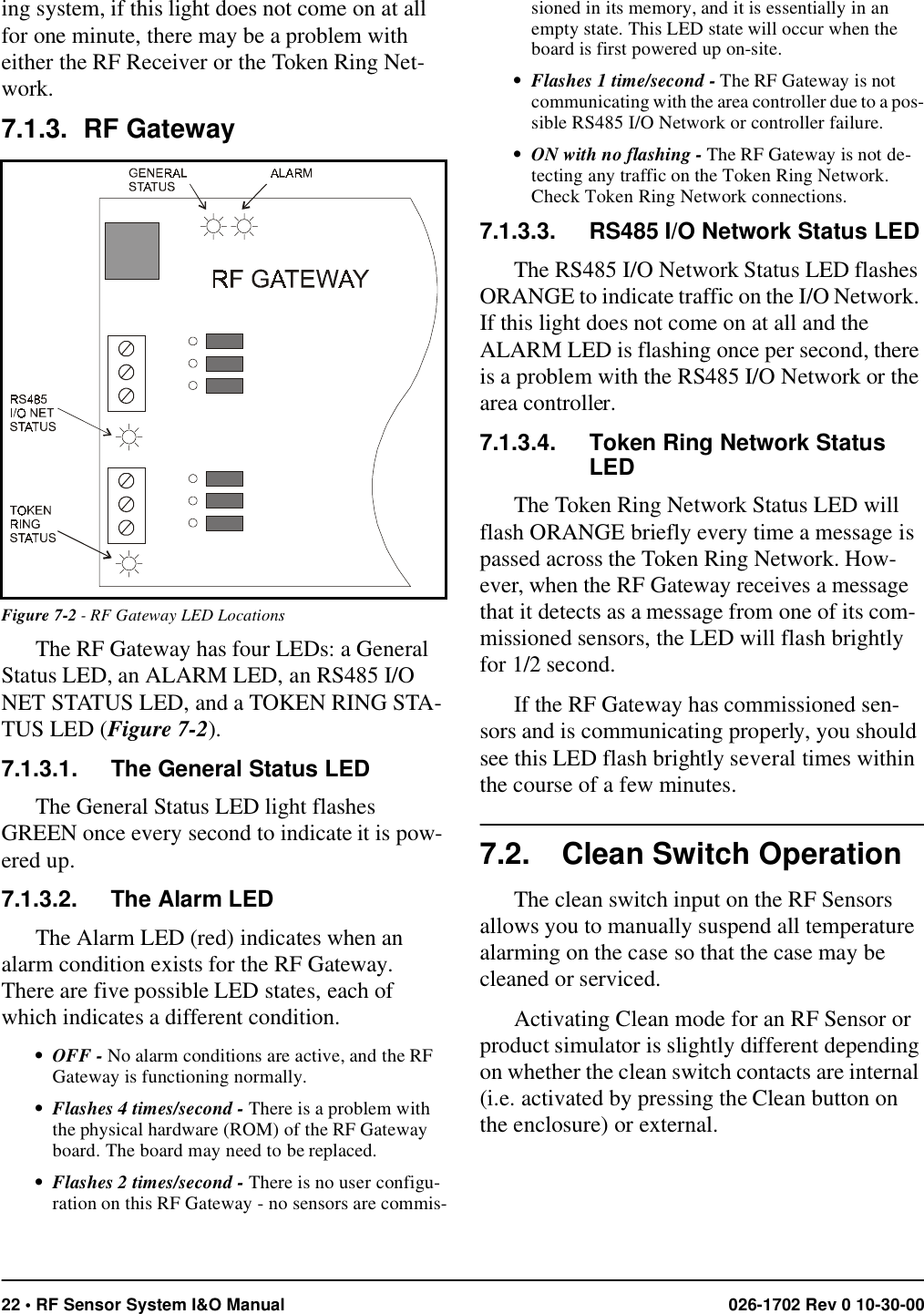 22 • RF Sensor System I&amp;O Manual 026-1702 Rev 0 10-30-00ing system, if this light does not come on at all for one minute, there may be a problem with either the RF Receiver or the Token Ring Net-work.7.1.3. RF GatewayThe RF Gateway has four LEDs: a General Status LED, an ALARM LED, an RS485 I/O NET STATUS LED, and a TOKEN RING STA-TUS LED (Figure 7-2).7.1.3.1. The General Status LEDThe General Status LED light flashes GREEN once every second to indicate it is pow-ered up.7.1.3.2. The Alarm LEDThe Alarm LED (red) indicates when an alarm condition exists for the RF Gateway. There are five possible LED states, each of which indicates a different condition.• OFF - No alarm conditions are active, and the RF Gateway is functioning normally.• Flashes 4 times/second - There is a problem with the physical hardware (ROM) of the RF Gateway board. The board may need to be replaced.• Flashes 2 times/second - There is no user configu-ration on this RF Gateway - no sensors are commis-sioned in its memory, and it is essentially in an empty state. This LED state will occur when the board is first powered up on-site.• Flashes 1 time/second - The RF Gateway is not communicating with the area controller due to a pos-sible RS485 I/O Network or controller failure.• ON with no flashing - The RF Gateway is not de-tecting any traffic on the Token Ring Network. Check Token Ring Network connections.7.1.3.3. RS485 I/O Network Status LEDThe RS485 I/O Network Status LED flashes ORANGE to indicate traffic on the I/O Network. If this light does not come on at all and the ALARM LED is flashing once per second, there is a problem with the RS485 I/O Network or the area controller.7.1.3.4. Token Ring Network Status LEDThe Token Ring Network Status LED will flash ORANGE briefly every time a message is passed across the Token Ring Network. How-ever, when the RF Gateway receives a message that it detects as a message from one of its com-missioned sensors, the LED will flash brightly for 1/2 second.If the RF Gateway has commissioned sen-sors and is communicating properly, you should see this LED flash brightly several times within the course of a few minutes.7.2. Clean Switch OperationThe clean switch input on the RF Sensors allows you to manually suspend all temperature alarming on the case so that the case may be cleaned or serviced. Activating Clean mode for an RF Sensor or product simulator is slightly different depending on whether the clean switch contacts are internal (i.e. activated by pressing the Clean button on the enclosure) or external.Figure 7-2 - RF Gateway LED Locations