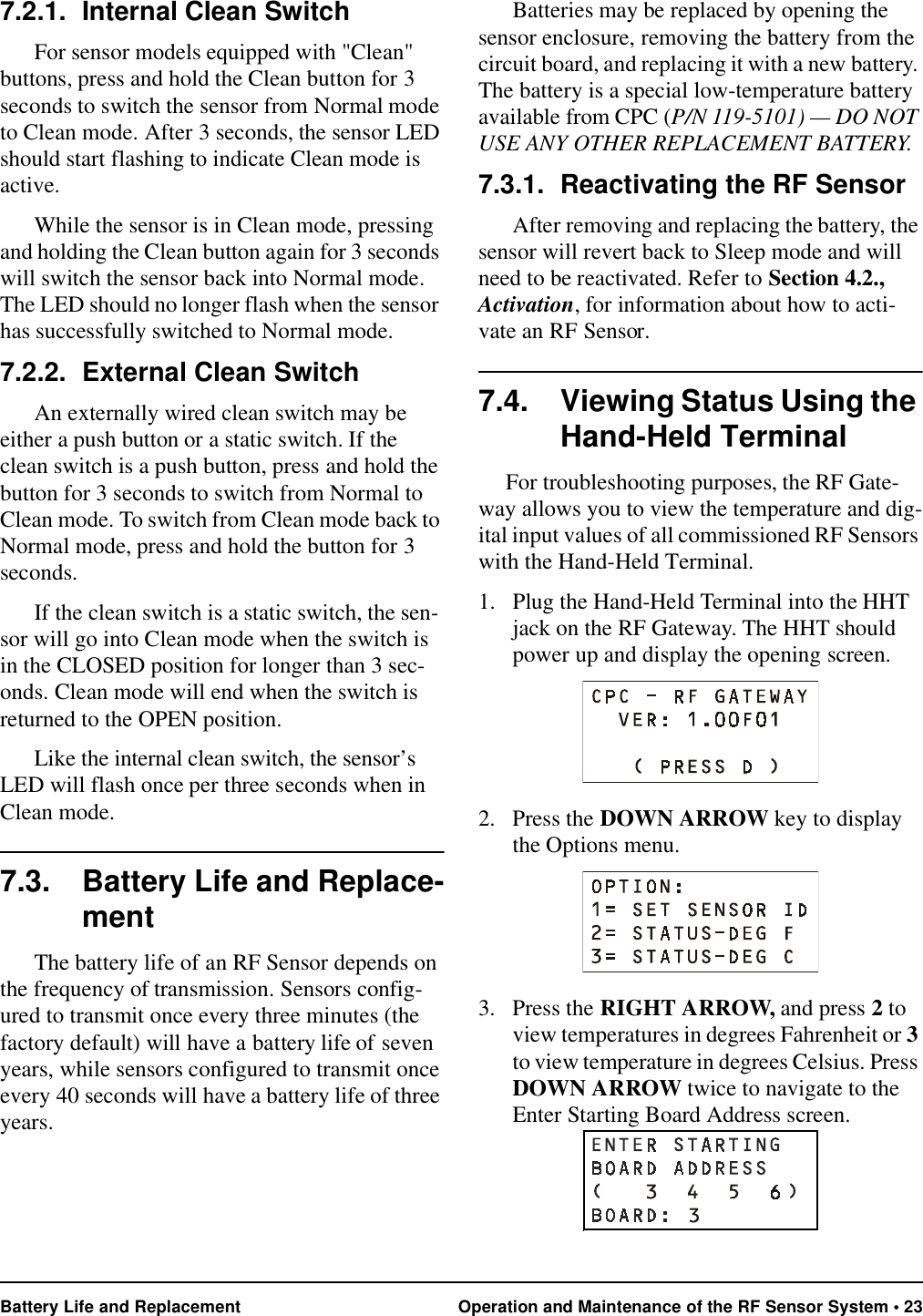 Battery Life and Replacement Operation and Maintenance of the RF Sensor System • 237.2.1. Internal Clean SwitchFor sensor models equipped with &quot;Clean&quot; buttons, press and hold the Clean button for 3 seconds to switch the sensor from Normal mode to Clean mode. After 3 seconds, the sensor LED should start flashing to indicate Clean mode is active.While the sensor is in Clean mode, pressing and holding the Clean button again for 3 seconds will switch the sensor back into Normal mode. The LED should no longer flash when the sensor has successfully switched to Normal mode.7.2.2. External Clean SwitchAn externally wired clean switch may be either a push button or a static switch. If the clean switch is a push button, press and hold the button for 3 seconds to switch from Normal to Clean mode. To switch from Clean mode back to Normal mode, press and hold the button for 3 seconds.If the clean switch is a static switch, the sen-sor will go into Clean mode when the switch is in the CLOSED position for longer than 3 sec-onds. Clean mode will end when the switch is returned to the OPEN position.Like the internal clean switch, the sensor’s LED will flash once per three seconds when in Clean mode.7.3. Battery Life and Replace-mentThe battery life of an RF Sensor depends on the frequency of transmission. Sensors config-ured to transmit once every three minutes (the factory default) will have a battery life of seven years, while sensors configured to transmit once every 40 seconds will have a battery life of three years. Batteries may be replaced by opening the sensor enclosure, removing the battery from the circuit board, and replacing it with a new battery. The battery is a special low-temperature battery available from CPC (P/N 119-5101) — DO NOT USE ANY OTHER REPLACEMENT BATTERY.7.3.1. Reactivating the RF SensorAfter removing and replacing the battery, the sensor will revert back to Sleep mode and will need to be reactivated. Refer to Section 4.2., Activation, for information about how to acti-vate an RF Sensor.7.4. Viewing Status Using the Hand-Held TerminalFor troubleshooting purposes, the RF Gate-way allows you to view the temperature and dig-ital input values of all commissioned RF Sensors with the Hand-Held Terminal.1. Plug the Hand-Held Terminal into the HHT jack on the RF Gateway. The HHT should power up and display the opening screen.2. Press the DOWN ARROW key to display the Options menu.3. Press the RIGHT ARROW, and press 2 to view temperatures in degrees Fahrenheit or 3 to view temperature in degrees Celsius. Press DOWN ARROW twice to navigate to the Enter Starting Board Address screen.