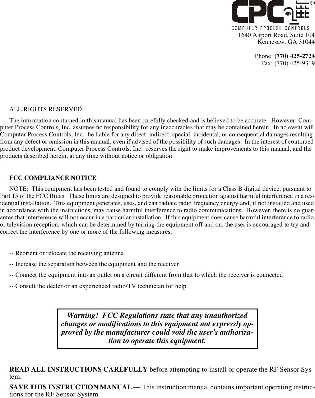 1640 Airport Road, Suite 104Kennesaw, GA 31044Phone: (770) 425-2724Fax: (770) 425-9319ALL RIGHTS RESERVED.The information contained in this manual has been carefully checked and is believed to be accurate.  However, Com-puter Process Controls, Inc. assumes no responsibility for any inaccuracies that may be contained herein.  In no event will Computer Process Controls, Inc.  be liable for any direct, indirect, special, incidental, or consequential damages resulting from any defect or omission in this manual, even if advised of the possibility of such damages.  In the interest of continued product development, Computer Process Controls, Inc.  reserves the right to make improvements to this manual, and the products described herein, at any time without notice or obligation.FCC COMPLIANCE NOTICENOTE:  This equipment has been tested and found to comply with the limits for a Class B digital device, pursuant to Part 15 of the FCC Rules.  These limits are designed to provide reasonable protection against harmful interference in a res-idential installation.  This equipment generates, uses, and can radiate radio frequency energy and, if not installed and used in accordance with the instructions, may cause harmful interference to radio communications.  However, there is no guar-antee that interference will not occur in a particular installation.  If this equipment does cause harmful interference to radio or television reception, which can be determined by turning the equipment off and on, the user is encouraged to try and correct the interference by one or more of the following measures:-- Reorient or relocate the receiving antenna-- Increase the separation between the equipment and the receiver-- Connect the equipment into an outlet on a circuit different from that to which the receiver is connected-- Consult the dealer or an experienced radio/TV technician for helpREAD ALL INSTRUCTIONS CAREFULLY before attempting to install or operate the RF Sensor Sys-tem.SAVE THIS INSTRUCTION MANUAL — This instruction manual contains important operating instruc-tions for the RF Sensor System.Warning!  FCC Regulations state that any unauthorized changes or modifications to this equipment not expressly ap-proved by the manufacturer could void the user&apos;s authoriza-tion to operate this equipment.