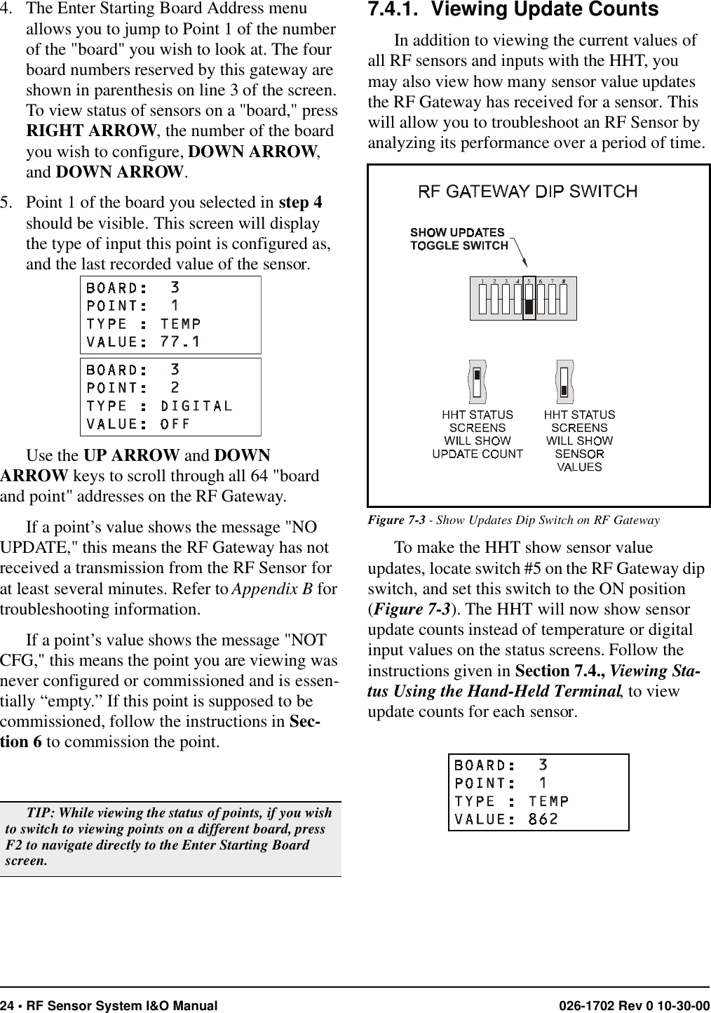 24 • RF Sensor System I&amp;O Manual 026-1702 Rev 0 10-30-004. The Enter Starting Board Address menu allows you to jump to Point 1 of the number of the &quot;board&quot; you wish to look at. The four board numbers reserved by this gateway are shown in parenthesis on line 3 of the screen. To view status of sensors on a &quot;board,&quot; press RIGHT ARROW, the number of the board you wish to configure, DOWN ARROW, and DOWN ARROW.5. Point 1 of the board you selected in step 4 should be visible. This screen will display the type of input this point is configured as, and the last recorded value of the sensor.Use the UP ARROW and DOWN ARROW keys to scroll through all 64 &quot;board and point&quot; addresses on the RF Gateway.If a point’s value shows the message &quot;NO UPDATE,&quot; this means the RF Gateway has not received a transmission from the RF Sensor for at least several minutes. Refer to Appendix B for troubleshooting information.If a point’s value shows the message &quot;NOT CFG,&quot; this means the point you are viewing was never configured or commissioned and is essen-tially “empty.” If this point is supposed to be commissioned, follow the instructions in Sec-tion 6 to commission the point.7.4.1. Viewing Update CountsIn addition to viewing the current values of all RF sensors and inputs with the HHT, you may also view how many sensor value updates the RF Gateway has received for a sensor. This will allow you to troubleshoot an RF Sensor by analyzing its performance over a period of time.To make the HHT show sensor value updates, locate switch #5 on the RF Gateway dip switch, and set this switch to the ON position (Figure 7-3). The HHT will now show sensor update counts instead of temperature or digital input values on the status screens. Follow the instructions given in Section 7.4., Viewing Sta-tus Using the Hand-Held Terminal, to view update counts for each sensor.TIP: While viewing the status of points, if you wish to switch to viewing points on a different board, press F2 to navigate directly to the Enter Starting Board screen.Figure 7-3 - Show Updates Dip Switch on RF Gateway