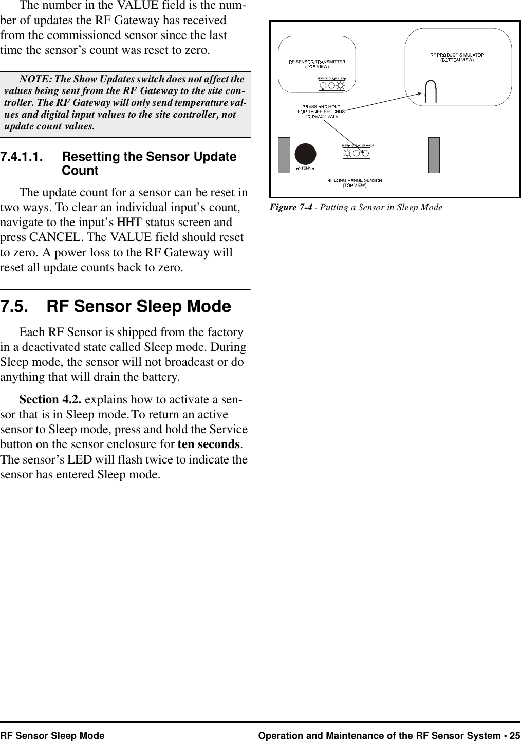 RF Sensor Sleep Mode Operation and Maintenance of the RF Sensor System • 25The number in the VALUE field is the num-ber of updates the RF Gateway has received from the commissioned sensor since the last time the sensor’s count was reset to zero.7.4.1.1. Resetting the Sensor Update CountThe update count for a sensor can be reset in two ways. To clear an individual input’s count, navigate to the input’s HHT status screen and press CANCEL. The VALUE field should reset to zero. A power loss to the RF Gateway will reset all update counts back to zero. 7.5. RF Sensor Sleep ModeEach RF Sensor is shipped from the factory in a deactivated state called Sleep mode. During Sleep mode, the sensor will not broadcast or do anything that will drain the battery. Section 4.2. explains how to activate a sen-sor that is in Sleep mode. To return an active sensor to Sleep mode, press and hold the Service button on the sensor enclosure for ten seconds. The sensor’s LED will flash twice to indicate the sensor has entered Sleep mode.NOTE: The Show Updates switch does not affect the values being sent from the RF Gateway to the site con-troller. The RF Gateway will only send temperature val-ues and digital input values to the site controller, not update count values.Figure 7-4 - Putting a Sensor in Sleep Mode