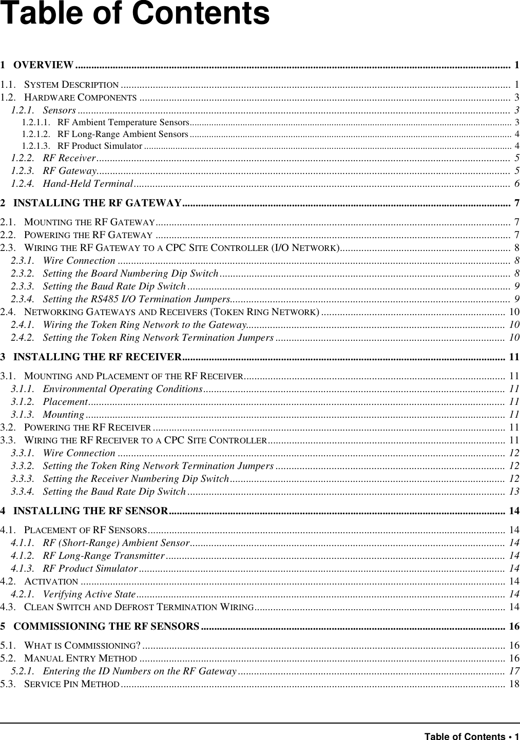 Table of Contents • 1Table of Contents1   OVERVIEW................................................................................................................................................................... 11.1.   SYSTEM DESCRIPTION .................................................................................................................................................. 11.2.   HARDWARE COMPONENTS ........................................................................................................................................... 31.2.1.   Sensors .................................................................................................................................................................. 31.2.1.1.   RF Ambient Temperature Sensors...................................................................................................................................... 31.2.1.2.   RF Long-Range Ambient Sensors...................................................................................................................................... 41.2.1.3.   RF Product Simulator ......................................................................................................................................................... 41.2.2.   RF Receiver........................................................................................................................................................... 51.2.3.   RF Gateway........................................................................................................................................................... 51.2.4.   Hand-Held Terminal............................................................................................................................................. 62   INSTALLING THE RF GATEWAY........................................................................................................................... 72.1.   MOUNTING THE RF GATEWAY..................................................................................................................................... 72.2.   POWERING THE RF GATEWAY ..................................................................................................................................... 72.3.   WIRING THE RF GATEWAY TO A CPC SITE CONTROLLER (I/O NETWORK)................................................................ 82.3.1.   Wire Connection ................................................................................................................................................... 82.3.2.   Setting the Board Numbering Dip Switch............................................................................................................. 82.3.3.   Setting the Baud Rate Dip Switch ......................................................................................................................... 92.3.4.   Setting the RS485 I/O Termination Jumpers......................................................................................................... 92.4.   NETWORKING GATEWAYS AND RECEIVERS (TOKEN RING NETWORK) ..................................................................... 102.4.1.   Wiring the Token Ring Network to the Gateway................................................................................................. 102.4.2.   Setting the Token Ring Network Termination Jumpers ...................................................................................... 103   INSTALLING THE RF RECEIVER......................................................................................................................... 113.1.   MOUNTING AND PLACEMENT OF THE RF RECEIVER.................................................................................................. 113.1.1.   Environmental Operating Conditions................................................................................................................. 113.1.2.   Placement............................................................................................................................................................ 113.1.3.   Mounting............................................................................................................................................................. 113.2.   POWERING THE RF RECEIVER .................................................................................................................................... 113.3.   WIRING THE RF RECEIVER TO A CPC SITE CONTROLLER......................................................................................... 113.3.1.   Wire Connection ................................................................................................................................................. 123.3.2.   Setting the Token Ring Network Termination Jumpers ...................................................................................... 123.3.3.   Setting the Receiver Numbering Dip Switch....................................................................................................... 123.3.4.   Setting the Baud Rate Dip Switch ....................................................................................................................... 134   INSTALLING THE RF SENSOR.............................................................................................................................. 144.1.   PLACEMENT OF RF SENSORS...................................................................................................................................... 144.1.1.   RF (Short-Range) Ambient Sensor...................................................................................................................... 144.1.2.   RF Long-Range Transmitter............................................................................................................................... 144.1.3.   RF Product Simulator ......................................................................................................................................... 144.2.   ACTIVATION ............................................................................................................................................................... 144.2.1.   Verifying Active State.......................................................................................................................................... 144.3.   CLEAN SWITCH AND DEFROST TERMINATION WIRING.............................................................................................. 145   COMMISSIONING THE RF SENSORS.................................................................................................................. 165.1.   WHAT IS COMMISSIONING? ........................................................................................................................................ 165.2.   MANUAL ENTRY METHOD ......................................................................................................................................... 165.2.1.   Entering the ID Numbers on the RF Gateway .................................................................................................... 175.3.   SERVICE PIN METHOD................................................................................................................................................ 18