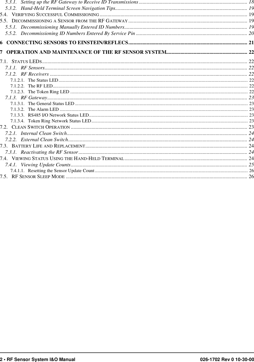 2 • RF Sensor System I&amp;O Manual 026-1702 Rev 0 10-30-005.3.1.   Setting up the RF Gateway to Receive ID Transmissions ................................................................................... 185.3.2.   Hand-Held Terminal Screen Navigation Tips..................................................................................................... 195.4.   VERIFYING SUCCESSFUL COMMISSIONING ................................................................................................................. 195.5.   DECOMMISSIONING A SENSOR FROM THE RF GATEWAY ........................................................................................... 195.5.1.   Decommissioning Manually Entered ID Numbers.............................................................................................. 195.5.2.   Decommissioning ID Numbers Entered By Service Pin ..................................................................................... 206   CONNECTING SENSORS TO EINSTEIN/REFLECS........................................................................................... 217   OPERATION AND MAINTENANCE OF THE RF SENSOR SYSTEM.............................................................. 227.1.   STATUS LEDS............................................................................................................................................................. 227.1.1.   RF Sensors........................................................................................................................................................... 227.1.2.   RF Receivers ....................................................................................................................................................... 227.1.2.1.   The Status LED................................................................................................................................................................. 227.1.2.2.   The RF LED...................................................................................................................................................................... 227.1.2.3.   The Token Ring LED ....................................................................................................................................................... 227.1.3.   RF Gateway......................................................................................................................................................... 237.1.3.1.   The General Status LED ................................................................................................................................................... 237.1.3.2.   The Alarm LED ................................................................................................................................................................ 237.1.3.3.   RS485 I/O Network Status LED....................................................................................................................................... 237.1.3.4.   Token Ring Network Status LED..................................................................................................................................... 237.2.   CLEAN SWITCH OPERATION ....................................................................................................................................... 237.2.1.   Internal Clean Switch.......................................................................................................................................... 247.2.2.   External Clean Switch......................................................................................................................................... 247.3.   BATTERY LIFE AND REPLACEMENT............................................................................................................................ 247.3.1.   Reactivating the RF Sensor................................................................................................................................. 247.4.   VIEWING STATUS USING THE HAND-HELD TERMINAL.............................................................................................. 247.4.1.   Viewing Update Counts....................................................................................................................................... 257.4.1.1.   Resetting the Sensor Update Count.................................................................................................................................. 267.5.   RF SENSOR SLEEP MODE ........................................................................................................................................... 26