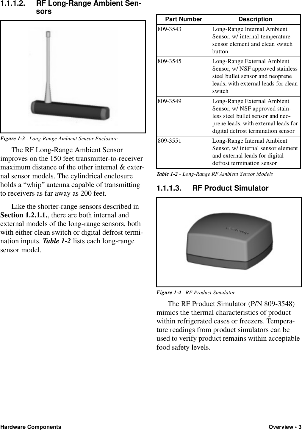 Hardware Components Overview • 31.1.1.2. RF Long-Range Ambient Sen-sorsThe RF Long-Range Ambient Sensor improves on the 150 feet transmitter-to-receiver maximum distance of the other internal &amp; exter-nal sensor models. The cylindrical enclosure holds a “whip” antenna capable of transmitting to receivers as far away as 200 feet.Like the shorter-range sensors described in Section 1.2.1.1., there are both internal and external models of the long-range sensors, both with either clean switch or digital defrost termi-nation inputs. Table 1-2 lists each long-range sensor model.1.1.1.3. RF Product SimulatorThe RF Product Simulator (P/N 809-3548) mimics the thermal characteristics of product within refrigerated cases or freezers. Tempera-ture readings from product simulators can be used to verify product remains within acceptable food safety levels.Figure 1-3 - Long-Range Ambient Sensor EnclosurePart Number Description809-3543 Long-Range Internal Ambient Sensor, w/ internal temperature sensor element and clean switch button809-3545 Long-Range External Ambient Sensor, w/ NSF approved stainless steel bullet sensor and neoprene leads, with external leads for clean switch809-3549 Long-Range External Ambient Sensor, w/ NSF approved stain-less steel bullet sensor and neo-prene leads, with external leads for digital defrost termination sensor809-3551 Long-Range Internal Ambient Sensor, w/ internal sensor element and external leads for digital defrost termination sensorTable 1-2 - Long-Range RF Ambient Sensor ModelsFigure 1-4 - RF Product Simulator