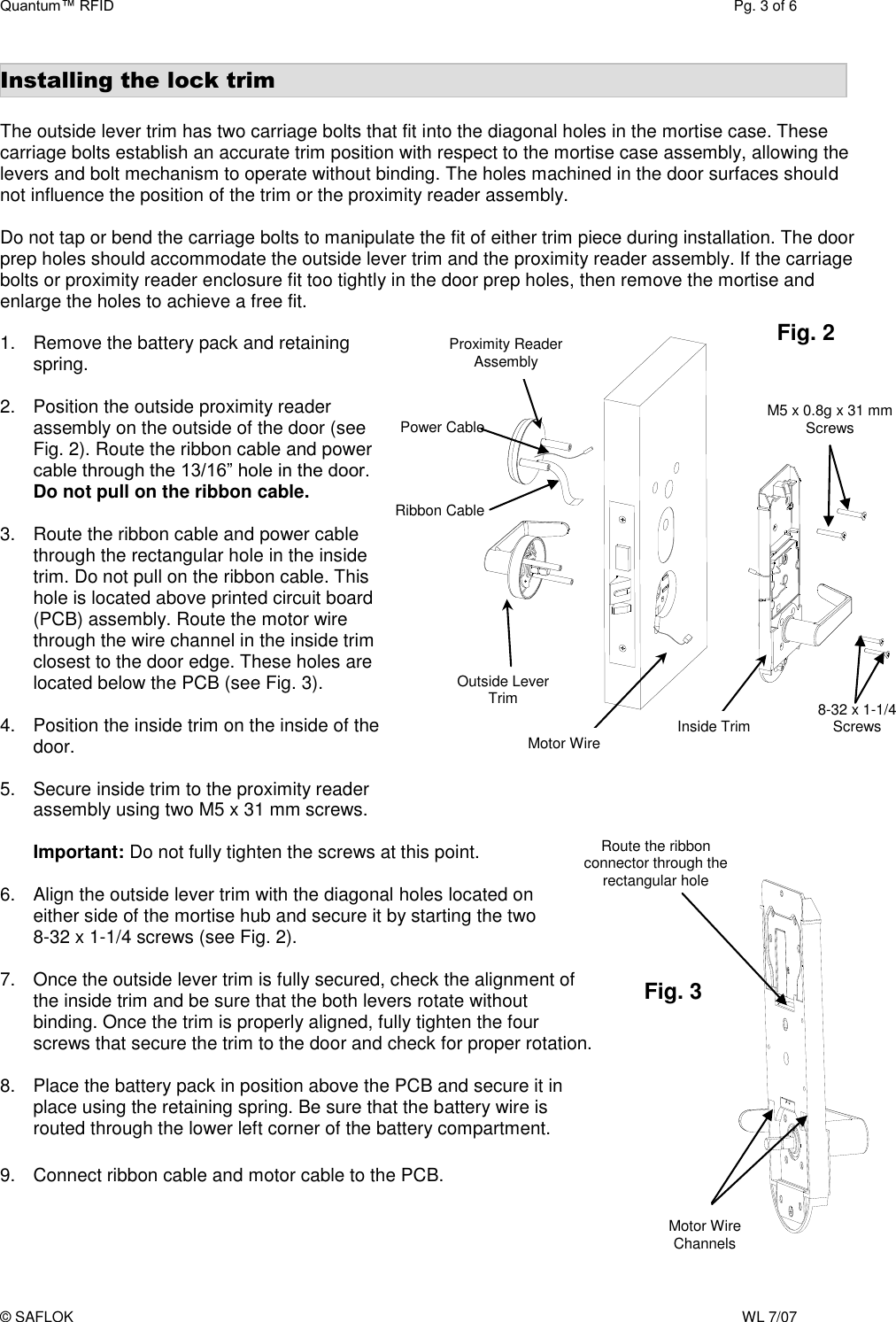 Quantum™ RFID  Pg. 3 of 6 © SAFLOK    WL 7/07 Installing the lock trim  The outside lever trim has two carriage bolts that fit into the diagonal holes in the mortise case. These carriage bolts establish an accurate trim position with respect to the mortise case assembly, allowing the levers and bolt mechanism to operate without binding. The holes machined in the door surfaces should not influence the position of the trim or the proximity reader assembly.  Do not tap or bend the carriage bolts to manipulate the fit of either trim piece during installation. The door prep holes should accommodate the outside lever trim and the proximity reader assembly. If the carriage bolts or proximity reader enclosure fit too tightly in the door prep holes, then remove the mortise and enlarge the holes to achieve a free fit.  1.  Remove the battery pack and retaining spring.  2.  Position the outside proximity reader assembly on the outside of the door (see Fig. 2). Route the ribbon cable and power cable through the 13/16” hole in the door. Do not pull on the ribbon cable.  3.  Route the ribbon cable and power cable through the rectangular hole in the inside trim. Do not pull on the ribbon cable. This hole is located above printed circuit board (PCB) assembly. Route the motor wire through the wire channel in the inside trim closest to the door edge. These holes are located below the PCB (see Fig. 3).  4.  Position the inside trim on the inside of the door.  5.  Secure inside trim to the proximity reader  assembly using two M5 x 31 mm screws.   Important: Do not fully tighten the screws at this point.   6.  Align the outside lever trim with the diagonal holes located on either side of the mortise hub and secure it by starting the two  8-32 x 1-1/4 screws (see Fig. 2).   7.  Once the outside lever trim is fully secured, check the alignment of the inside trim and be sure that the both levers rotate without binding. Once the trim is properly aligned, fully tighten the four screws that secure the trim to the door and check for proper rotation.  8.  Place the battery pack in position above the PCB and secure it in place using the retaining spring. Be sure that the battery wire is routed through the lower left corner of the battery compartment.  9.  Connect ribbon cable and motor cable to the PCB.   8-32 x 1-1/4 Screws Outside Lever Trim Fig. 2 Inside Trim Motor Wire Proximity Reader Assembly  Route the ribbon connector through the rectangular hole Fig. 3 Motor Wire Channels M5 x 0.8g x 31 mm Screws Power Cable Ribbon Cable 