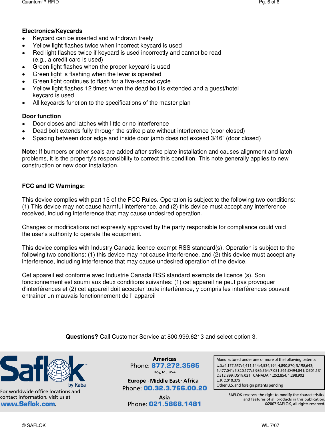 Quantum™ RFID  Pg. 6 of 6 © SAFLOK    WL 7/07  Electronics/Keycards   Keycard can be inserted and withdrawn freely   Yellow light flashes twice when incorrect keycard is used    Red light flashes twice if keycard is used incorrectly and cannot be read  (e.g., a credit card is used)   Green light flashes when the proper keycard is used   Green light is flashing when the lever is operated   Green light continues to flash for a five-second cycle   Yellow light flashes 12 times when the dead bolt is extended and a guest/hotel  keycard is used   All keycards function to the specifications of the master plan  Door function   Door closes and latches with little or no interference   Dead bolt extends fully through the strike plate without interference (door closed)   Spacing between door edge and inside door jamb does not exceed 3/16” (door closed)  Note: If bumpers or other seals are added after strike plate installation and causes alignment and latch problems, it is the property’s responsibility to correct this condition. This note generally applies to new construction or new door installation.   FCC and IC Warnings:   This device complies with part 15 of the FCC Rules. Operation is subject to the following two conditions: (1) This device may not cause harmful interference, and (2) this device must accept any interference received, including interference that may cause undesired operation.   Changes or modifications not expressly approved by the party responsible for compliance could void the user&apos;s authority to operate the equipment.  This device complies with Industry Canada licence-exempt RSS standard(s). Operation is subject to the following two conditions: (1) this device may not cause interference, and (2) this device must accept any interference, including interference that may cause undesired operation of the device.  Cet appareil est conforme avec Industrie Canada RSS standard exempts de licence (s). Son fonctionnement est soumi aux deux conditions suivantes: (1) cet appareil ne peut pas provoquer d&apos;interférences et (2) cet appareil doit accepter toute interférence, y compris les interférences pouvant entraîner un mauvais fonctionnement de l&apos; appareil       Questions? Call Customer Service at 800.999.6213 and select option 3.     