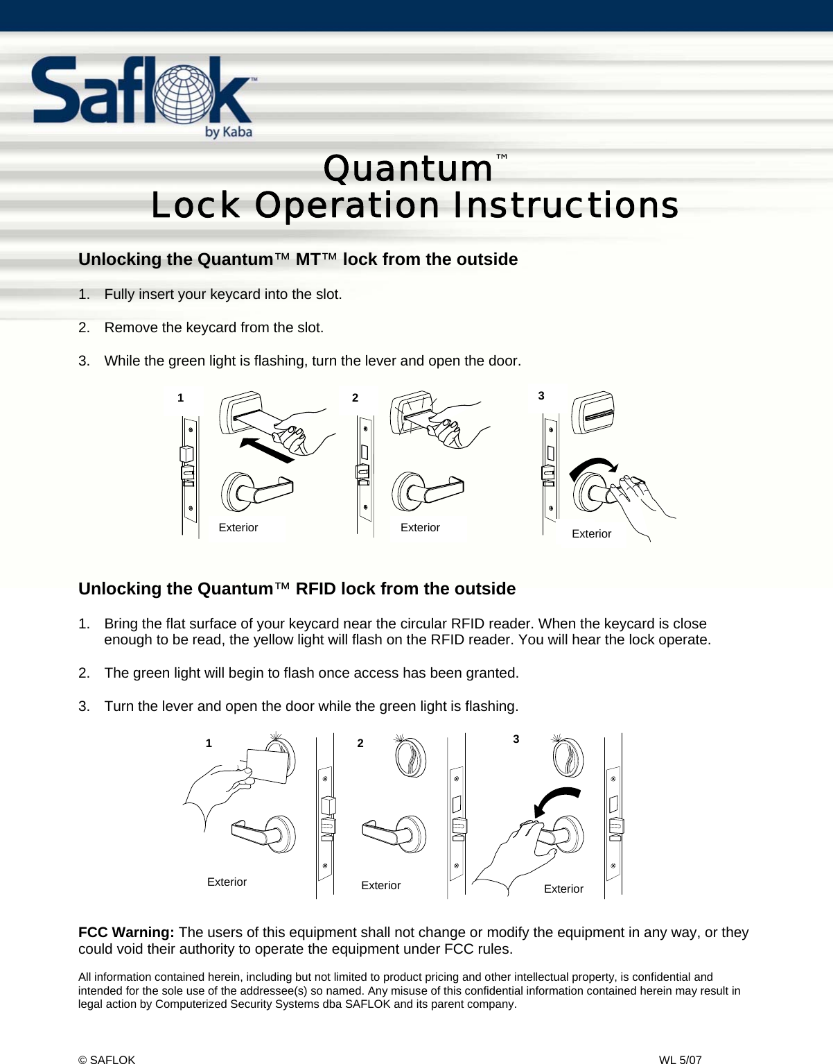 Quantum&trade; Lock Usage Instructions    Pg. 1 of 2 &copy; SAFLOK    WL 5/07   Quantum&trade;  Lock Operation Instructions  Unlocking the Quantum&trade; MT&trade; lock from the outside  1.  Fully insert your keycard into the slot.  2.  Remove the keycard from the slot.  3.  While the green light is flashing, turn the lever and open the door.            Unlocking the Quantum&trade; RFID lock from the outside  1.  Bring the flat surface of your keycard near the circular RFID reader. When the keycard is close enough to be read, the yellow light will flash on the RFID reader. You will hear the lock operate.   2.  The green light will begin to flash once access has been granted.  3.  Turn the lever and open the door while the green light is flashing.                FCC Warning: The users of this equipment shall not change or modify the equipment in any way, or they could void their authority to operate the equipment under FCC rules.  All information contained herein, including but not limited to product pricing and other intellectual property, is confidential and intended for the sole use of the addressee(s) so named. Any misuse of this confidential information contained herein may result in legal action by Computerized Security Systems dba SAFLOK and its parent company. 1 2 3Ex t er i or Ext er i or Ext er i or231Exterior  Exterior  Exterior ExteriorExteriorExterior 1  2   3 1   2  3 