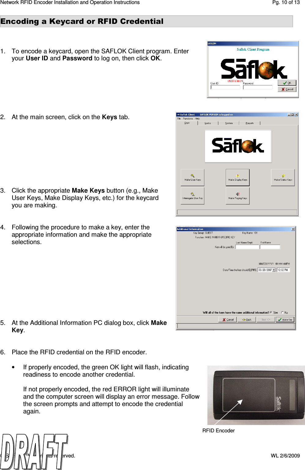 Network RFID Encoder Installation and Operation Instructions  Pg. 10 of 13 © SAFLOK™, all rights reserved.    WL 2/6/2009 Encoding a Keycard or RFID Credential    1.  To encode a keycard, open the SAFLOK Client program. Enter your User ID and Password to log on, then click OK.        2.  At the main screen, click on the Keys tab.          3.  Click the appropriate Make Keys button (e.g., Make User Keys, Make Display Keys, etc.) for the keycard you are making.   4.  Following the procedure to make a key, enter the appropriate information and make the appropriate selections.            5.  At the Additional Information PC dialog box, click Make Key.    6.  Place the RFID credential on the RFID encoder.  •  If properly encoded, the green OK light will flash, indicating readiness to encode another credential.  If not properly encoded, the red ERROR light will illuminate and the computer screen will display an error message. Follow the screen prompts and attempt to encode the credential again.   RFID Encoder 