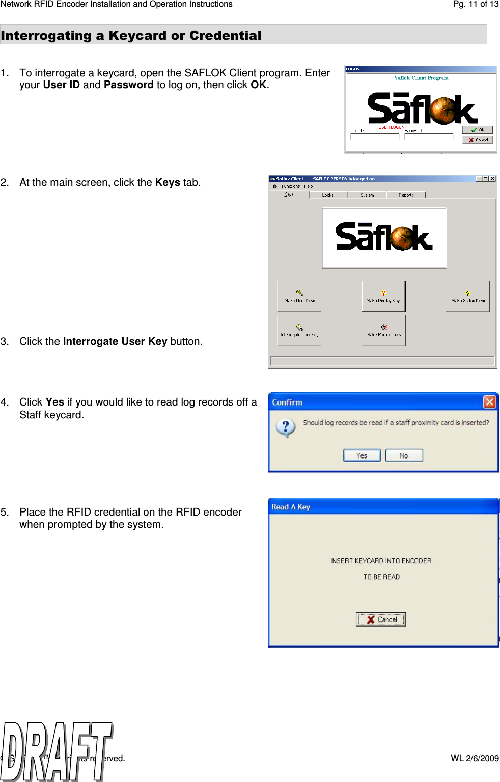 Network RFID Encoder Installation and Operation Instructions  Pg. 11 of 13 © SAFLOK™, all rights reserved.    WL 2/6/2009 Interrogating a Keycard or Credential   1.  To interrogate a keycard, open the SAFLOK Client program. Enter your User ID and Password to log on, then click OK.        2.  At the main screen, click the Keys tab.             3.  Click the Interrogate User Key button.     4.  Click Yes if you would like to read log records off a Staff keycard.        5.  Place the RFID credential on the RFID encoder when prompted by the system.                