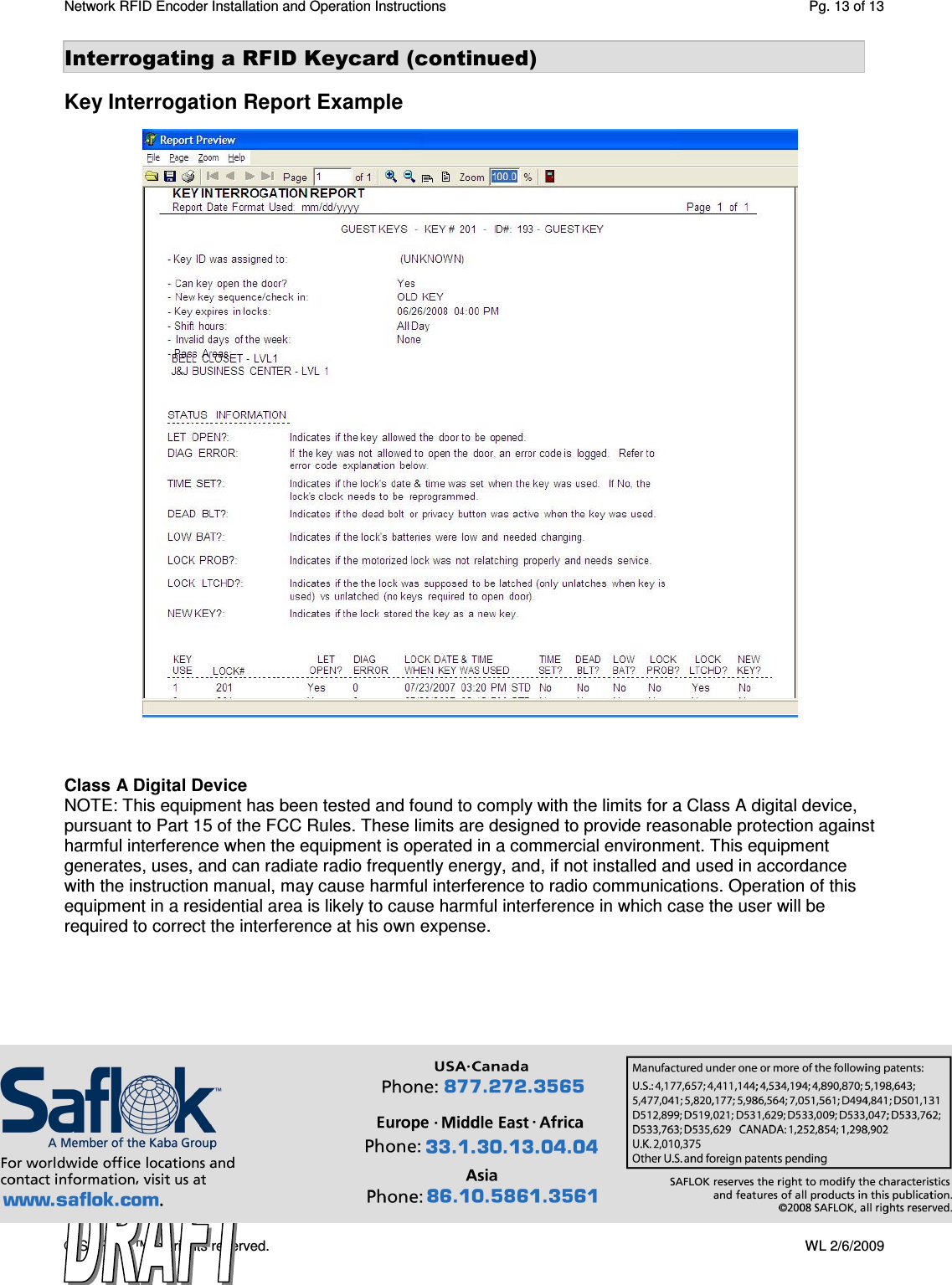 Network RFID Encoder Installation and Operation Instructions  Pg. 13 of 13 © SAFLOK™, all rights reserved.    WL 2/6/2009 Interrogating a RFID Keycard (continued)  Key Interrogation Report Example                                  Class A Digital Device NOTE: This equipment has been tested and found to comply with the limits for a Class A digital device, pursuant to Part 15 of the FCC Rules. These limits are designed to provide reasonable protection against harmful interference when the equipment is operated in a commercial environment. This equipment generates, uses, and can radiate radio frequently energy, and, if not installed and used in accordance with the instruction manual, may cause harmful interference to radio communications. Operation of this equipment in a residential area is likely to cause harmful interference in which case the user will be required to correct the interference at his own expense.    