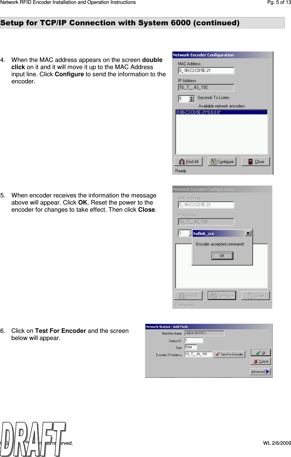 Network RFID Encoder Installation and Operation Instructions  Pg. 5 of 13 © SAFLOK™, all rights reserved.    WL 2/6/2009 Setup for TCP/IP Connection with System 6000 (continued)     4.  When the MAC address appears on the screen double click on it and it will move it up to the MAC Address input line. Click Configure to send the information to the encoder.                5.  When encoder receives the information the message above will appear. Click OK. Reset the power to the encoder for changes to take effect. Then click Close.                 6.  Click on Test For Encoder and the screen below will appear. 