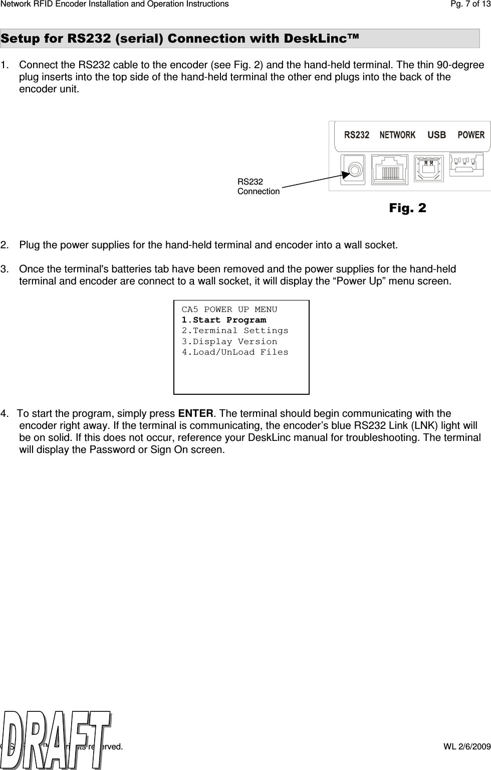 Network RFID Encoder Installation and Operation Instructions  Pg. 7 of 13 © SAFLOK™, all rights reserved.    WL 2/6/2009 CA5 POWER UP MENU 1.Start Program 2.Terminal Settings 3.Display Version 4.Load/UnLoad Files    Setup for RS232 (serial) Connection with DeskLinc™  1.  Connect the RS232 cable to the encoder (see Fig. 2) and the hand-held terminal. The thin 90-degree plug inserts into the top side of the hand-held terminal the other end plugs into the back of the encoder unit.             2.  Plug the power supplies for the hand-held terminal and encoder into a wall socket.           3.  Once the terminal&apos;s batteries tab have been removed and the power supplies for the hand-held terminal and encoder are connect to a wall socket, it will display the “Power Up” menu screen.                                          4.   To start the program, simply press ENTER. The terminal should begin communicating with the encoder right away. If the terminal is communicating, the encoder’s blue RS232 Link (LNK) light will be on solid. If this does not occur, reference your DeskLinc manual for troubleshooting. The terminal will display the Password or Sign On screen.  Fig. 2 RS232 Connection 
