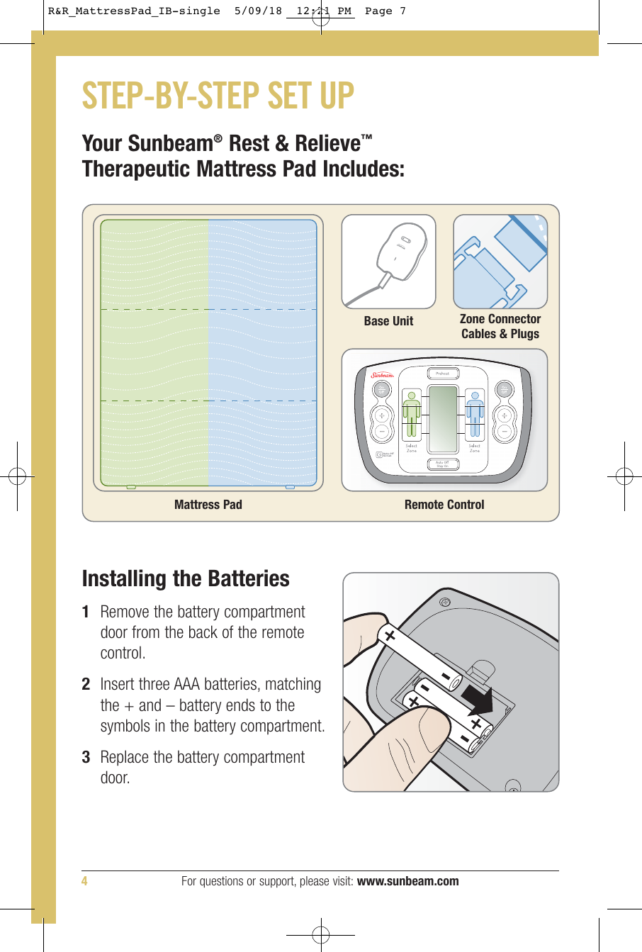Your Sunbeam®Rest &amp; Relieve™Therapeutic Mattress Pad Includes:Mattress PadZone ConnectorCables &amp; PlugsBase UnitSTEP-BY-STEP SET UPInstalling the Batteries1Remove the battery compartmentdoor from the back of the remotecontrol.2Insert three AAA batteries, matchingthe + and – battery ends to thesymbols in the battery compartment.3Replace the battery compartmentdoor.Remote Control4For questions or support, please visit: www.sunbeam.comR&amp;R_MattressPad_IB-single    12:21 PM  Page 7