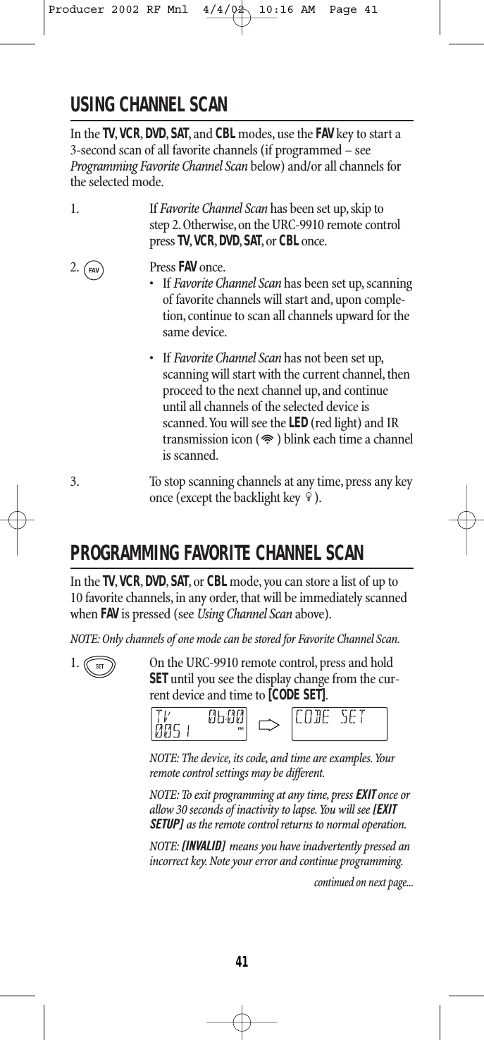 USING CHANNEL SCANIn the TV,VCR,DVD,SAT,and CBL modes, use the FAV key to start a 3-second scan of all favorite channels (if programmed – seeProgramming Favorite Channel Scan below) and/or all channels forthe selected mode.1. If Favorite Channel Scan has been set up, skip tostep 2.Otherwise,on the URC-9910 remote controlpress TV,VCR,DVD,SAT,or CBLonce.2. Press FAV once.•IfFavorite Channel Scan has been set up, scanningof favorite channels will start and, upon comple-tion, continue to scan all channels upward for thesame device.•IfFavorite Channel Scan has not been set up,scanning will start with the current channel,thenproceed to the next channel up, and continueuntil all channels of the selected device isscanned.You will see the LED (red light) and IRtransmission icon ( ) blink each time a channelis scanned.3. To stop scanning channels at any time, press any keyonce (except the backlight key  ).PROGRAMMING FAVORITE CHANNEL SCANIn the TV,VCR,DVD,SAT,or CBL mode, you can store a list of up to10 favorite channels, in any order, that will be immediately scannedwhen FAV is pressed (see Using Channel Scan above).NOTE: Only channels of one mode can be stored for Favorite Channel Scan.1. On the URC-9910 remote control, press and holdSETuntil you see the display change from the cur-rent device and time to [CODE SET].NOTE: The device, its code, and time are examples.Yourremote control settings may be different.NOTE: To exit programming at any time, press EXIT once orallow 30 seconds of inactivity to lapse.You will see [EXITSETUP] as the remote control returns to normal operation.NOTE: [INVALID] means you have inadvertently pressed anincorrect key. Note your error and continue programming.continued on next page...41Producer 2002 RF Mnl  4/4/02  10:16 AM  Page 41