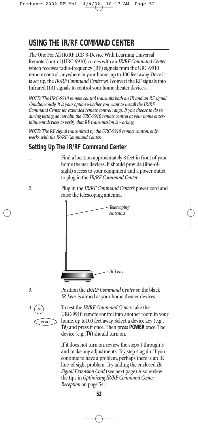 USING THE IR/RF COMMAND CENTERThe One For All IR/RF LCD 8-Device With Learning UniversalRemote Control (URC-9910) comes with an IR/RF Command Centerwhich receives radio-frequency (RF) signals from the URC-9910remote control, anywhere in your home, up to 100 feet away. Once itis set up, the IR/RF Command Center will convert the RF signals intoInfrared (IR) signals to control your home theater devices.NOTE: The URC-9910 remote control transmits both an IR and an RF signalsimultaneously. It is your option whether you want to install the IR/RFCommand Center for extended remote control range. If you choose to do so,during testing do not aim the URC-9910 remote control at your home enter-tainment devices to verify that RF transmission is working.NOTE: The RF signal transmitted by the URC-9910 remote control, onlyworks with the IR/RF Command Center.Setting Up The IR/RF Command Center1. Find a location approximately 8 feet in front of yourhome theater devices.It should provide (line-of-sight) access to your equipment and a power outletto plug in the IR/RF Command Center.2. Plug in the IR/RF Command Center’s power cord andraise the telescoping antenna.Tel e sco p ing  AntennaIR Lens3. Position the IR/RF Command Center so the black IR Lens is aimed at your home theater devices.4. To test the IR/RF Command Center,take the URC-9910 remote control into another room in your home,up to100 feet away. Select a device key (e.g.,TV) and press it once.Then press POWERonce. Thedevice (e.g., TV) should turn on.If it does not turn on, review the steps 1 through 3and make any adjustments. Try step 4 again. If youcontinue to have a problem, perhaps there is an IRline-of sight problem. Try adding the enclosed IRSignal Extension Cord (see next page).Also reviewthe tips in Optimizing IR/RF Command CenterReception on page 54.52Producer 2002 RF Mnl  4/4/02  10:17 AM  Page 52