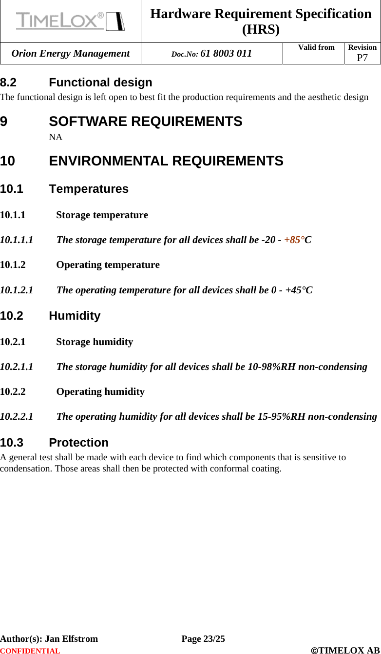  Hardware Requirement Specification (HRS) Orion Energy Management  Doc.No: 61 8003 011 Valid from  Revision  P7  Author(s): Jan Elfstrom   Page 23/25 CONFIDENTIAL  ©TIMELOX AB  8.2 Functional design The functional design is left open to best fit the production requirements and the aesthetic design 9 SOFTWARE REQUIREMENTS NA 10 ENVIRONMENTAL REQUIREMENTS 10.1 Temperatures 10.1.1 Storage temperature  10.1.1.1 The storage temperature for all devices shall be -20 - +85°C  10.1.2 Operating temperature  10.1.2.1 The operating temperature for all devices shall be 0 - +45°C 10.2 Humidity 10.2.1 Storage humidity 10.2.1.1 The storage humidity for all devices shall be 10-98%RH non-condensing 10.2.2 Operating humidity  10.2.2.1 The operating humidity for all devices shall be 15-95%RH non-condensing 10.3 Protection A general test shall be made with each device to find which components that is sensitive to condensation. Those areas shall then be protected with conformal coating. 