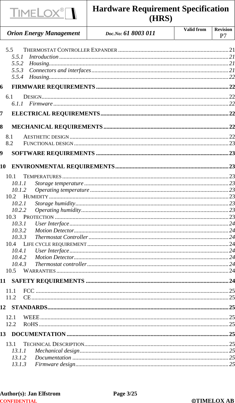  Hardware Requirement Specification (HRS) Orion Energy Management  Doc.No: 61 8003 011 Valid from  Revision  P7  Author(s): Jan Elfstrom   Page 3/25 CONFIDENTIAL  ©TIMELOX AB  5.5 THERMOSTAT CONTROLLER EXPANDER ...........................................................................21 5.5.1 Introduction ...................................................................................................................21 5.5.2 Housing..........................................................................................................................21 5.5.3 Connectors and interfaces.............................................................................................21 5.5.4 Housing..........................................................................................................................22 6 FIRMWARE REQUIREMENTS ..........................................................................................22 6.1 DESIGN...............................................................................................................................22 6.1.1 Firmware .......................................................................................................................22 7 ELECTRICAL REQUIREMENTS.......................................................................................22 8 MECHANICAL REQUIREMENTS.....................................................................................22 8.1 AESTHETIC DESIGN............................................................................................................22 8.2 FUNCTIONAL DESIGN .........................................................................................................23 9 SOFTWARE REQUIREMENTS ..........................................................................................23 10 ENVIRONMENTAL REQUIREMENTS.............................................................................23 10.1 TEMPERATURES .................................................................................................................23 10.1.1 Storage temperature ..................................................................................................23 10.1.2 Operating temperature ..............................................................................................23 10.2 HUMIDITY ..........................................................................................................................23 10.2.1 Storage humidity........................................................................................................23 10.2.2 Operating humidity....................................................................................................23 10.3 PROTECTION ......................................................................................................................23 10.3.1 User Interface............................................................................................................24 10.3.2 Motion Detector.........................................................................................................24 10.3.3 Thermostat Controller...............................................................................................24 10.4 LIFE CYCLE REQUIREMENT ................................................................................................24 10.4.1 User Interface............................................................................................................24 10.4.2 Motion Detector.........................................................................................................24 10.4.3 Thermostat controller................................................................................................24 10.5 WARRANTIES .....................................................................................................................24 11 SAFETY REQUIREMENTS .................................................................................................24 11.1 FCC ...................................................................................................................................25 11.2 CE......................................................................................................................................25 12 STANDARDS...........................................................................................................................25 12.1 WEEE................................................................................................................................25 12.2 ROHS.................................................................................................................................25 13 DOCUMENTATION ..............................................................................................................25 13.1 TECHNICAL DESCRIPTION..................................................................................................25 13.1.1 Mechanical design.....................................................................................................25 13.1.2 Documentation ..........................................................................................................25 13.1.3 Firmware design........................................................................................................25  
