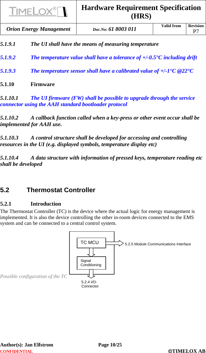  Hardware Requirement Specification (HRS) Orion Energy Management  Doc.No: 61 8003 011 Valid from  Revision  P7  Author(s): Jan Elfstrom   Page 10/25 CONFIDENTIAL  ©TIMELOX AB  5.1.9.1 The UI shall have the means of measuring temperature  5.1.9.2 The temperature value shall have a tolerance of +/-0.5°C including drift 5.1.9.3 The temperature sensor shall have a calibrated value of +/-1°C @22°C 5.1.10 Firmware 5.1.10.1 The UI firmware (FW) shall be possible to upgrade through the service connector using the AAH standard bootloader protocol 5.1.10.2 A callback function called when a key-press or other event occur shall be implemented for AAH use. 5.1.10.3 A control structure shall be developed for accessing and controlling resources in the UI (e.g. displayed symbols, temperature display etc) 5.1.10.4 A data structure with information of pressed keys, temperature reading etc shall be developed   5.2 Thermostat Controller 5.2.1 Introduction The Thermostat Controller (TC) is the device where the actual logic for energy management is implemented. It is also the device controlling the other in-room devices connected to the EMS system and can be connected to a central control system.         Possible configuration of the TC TC MCU 5.2.5 Module Communications Interface 5.2.4 I/O-Connector Signal Conditioning 
