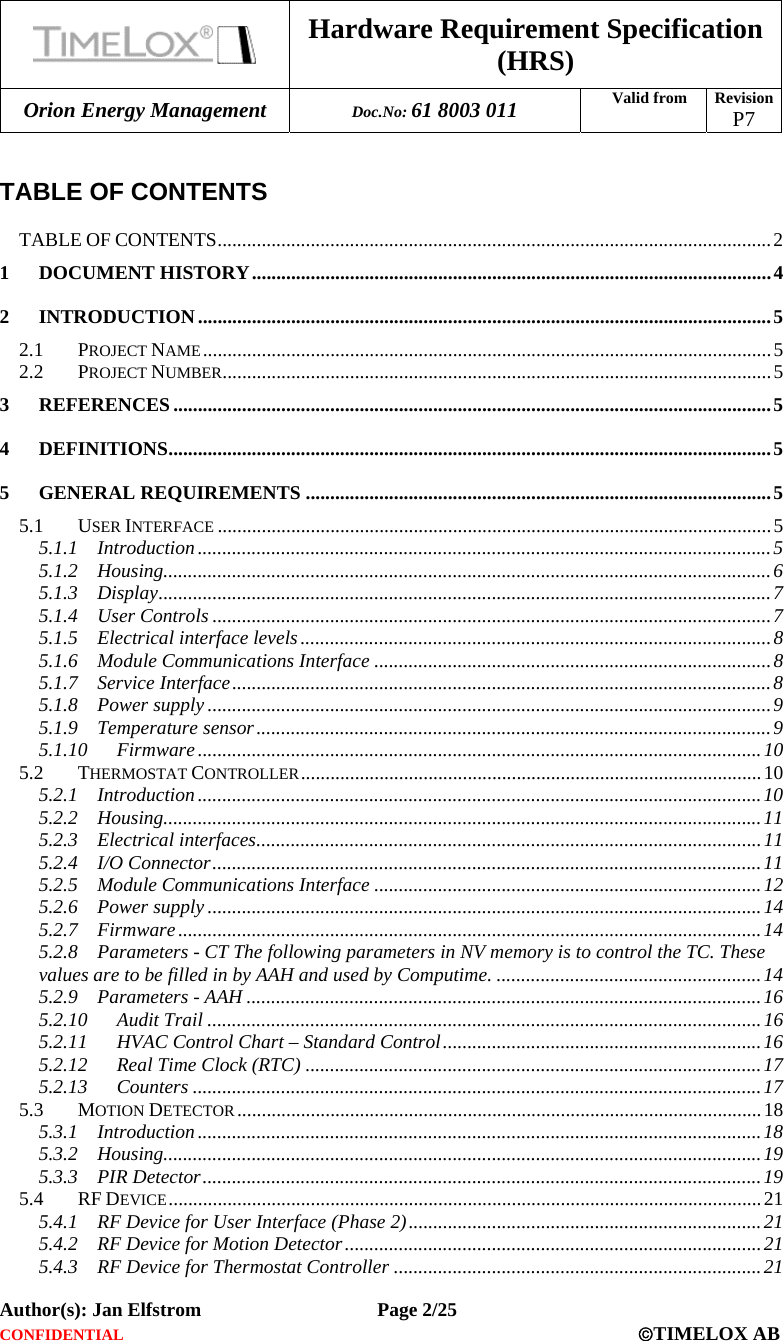 Hardware Requirement Specification (HRS) Orion Energy Management  Doc.No: 61 8003 011 Valid from  Revision  P7  Author(s): Jan Elfstrom   Page 2/25 CONFIDENTIAL  ©TIMELOX AB   TABLE OF CONTENTS  TABLE OF CONTENTS.................................................................................................................2 1 DOCUMENT HISTORY..........................................................................................................4 2 INTRODUCTION.....................................................................................................................5 2.1 PROJECT NAME....................................................................................................................5 2.2 PROJECT NUMBER................................................................................................................5 3 REFERENCES ..........................................................................................................................5 4 DEFINITIONS...........................................................................................................................5 5 GENERAL REQUIREMENTS ...............................................................................................5 5.1 USER INTERFACE .................................................................................................................5 5.1.1 Introduction .....................................................................................................................5 5.1.2 Housing............................................................................................................................6 5.1.3 Display.............................................................................................................................7 5.1.4 User Controls ..................................................................................................................7 5.1.5 Electrical interface levels................................................................................................8 5.1.6 Module Communications Interface .................................................................................8 5.1.7 Service Interface..............................................................................................................8 5.1.8 Power supply ...................................................................................................................9 5.1.9 Temperature sensor.........................................................................................................9 5.1.10 Firmware ...................................................................................................................10 5.2 THERMOSTAT CONTROLLER..............................................................................................10 5.2.1 Introduction ...................................................................................................................10 5.2.2 Housing..........................................................................................................................11 5.2.3 Electrical interfaces.......................................................................................................11 5.2.4 I/O Connector................................................................................................................11 5.2.5 Module Communications Interface ...............................................................................12 5.2.6 Power supply .................................................................................................................14 5.2.7 Firmware .......................................................................................................................14 5.2.8 Parameters - CT The following parameters in NV memory is to control the TC. These values are to be filled in by AAH and used by Computime. ......................................................14 5.2.9 Parameters - AAH .........................................................................................................16 5.2.10 Audit Trail .................................................................................................................16 5.2.11 HVAC Control Chart – Standard Control.................................................................16 5.2.12 Real Time Clock (RTC) .............................................................................................17 5.2.13 Counters ....................................................................................................................17 5.3 MOTION DETECTOR ...........................................................................................................18 5.3.1 Introduction ...................................................................................................................18 5.3.2 Housing..........................................................................................................................19 5.3.3 PIR Detector..................................................................................................................19 5.4 RF DEVICE.........................................................................................................................21 5.4.1 RF Device for User Interface (Phase 2)........................................................................21 5.4.2 RF Device for Motion Detector.....................................................................................21 5.4.3 RF Device for Thermostat Controller ...........................................................................21 