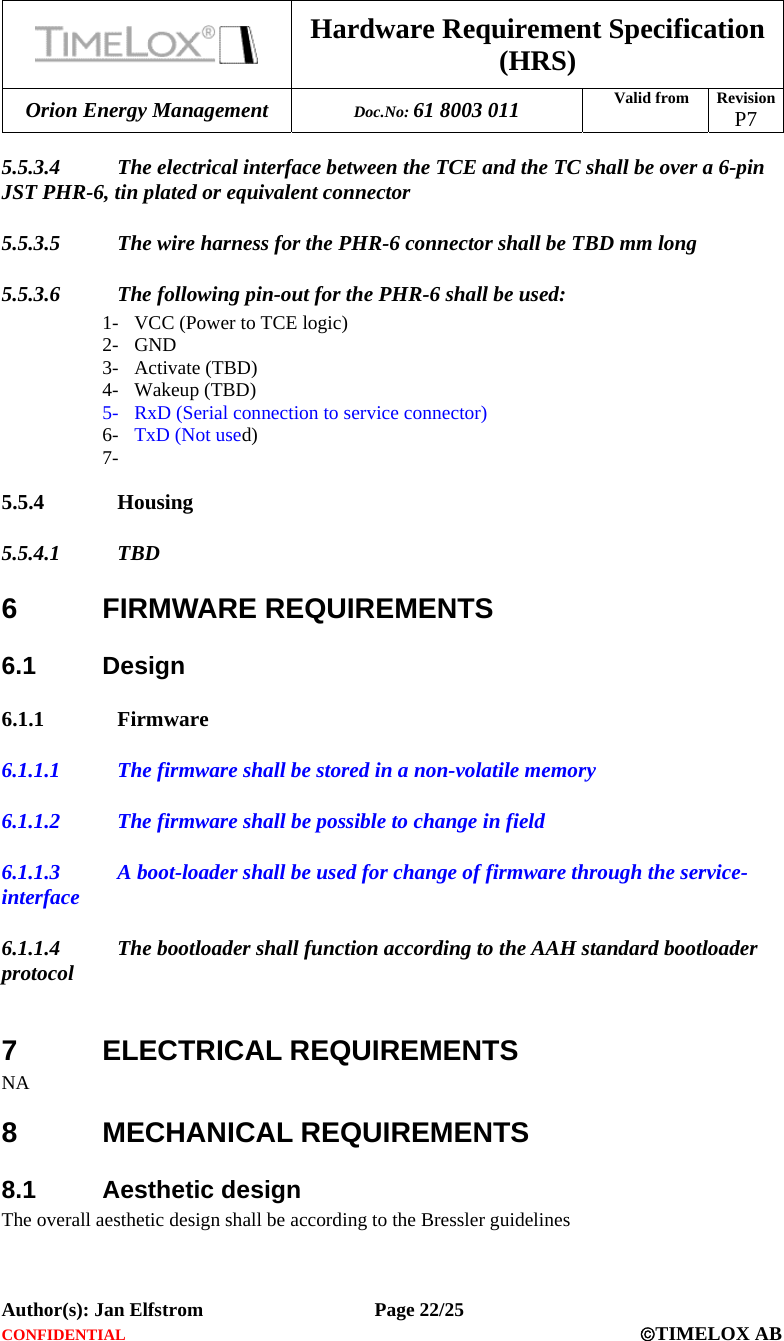  Hardware Requirement Specification (HRS) Orion Energy Management  Doc.No: 61 8003 011 Valid from  Revision  P7  Author(s): Jan Elfstrom   Page 22/25 CONFIDENTIAL  ©TIMELOX AB  5.5.3.4 The electrical interface between the TCE and the TC shall be over a 6-pin JST PHR-6, tin plated or equivalent connector 5.5.3.5 The wire harness for the PHR-6 connector shall be TBD mm long 5.5.3.6 The following pin-out for the PHR-6 shall be used: 1- VCC (Power to TCE logic) 2- GND 3- Activate (TBD) 4- Wakeup (TBD) 5- RxD (Serial connection to service connector) 6- TxD (Not used) 7-  5.5.4 Housing 5.5.4.1 TBD 6 FIRMWARE REQUIREMENTS 6.1 Design 6.1.1 Firmware 6.1.1.1 The firmware shall be stored in a non-volatile memory  6.1.1.2 The firmware shall be possible to change in field 6.1.1.3 A boot-loader shall be used for change of firmware through the service-interface 6.1.1.4 The bootloader shall function according to the AAH standard bootloader protocol  7 ELECTRICAL REQUIREMENTS NA 8 MECHANICAL REQUIREMENTS 8.1 Aesthetic design The overall aesthetic design shall be according to the Bressler guidelines 