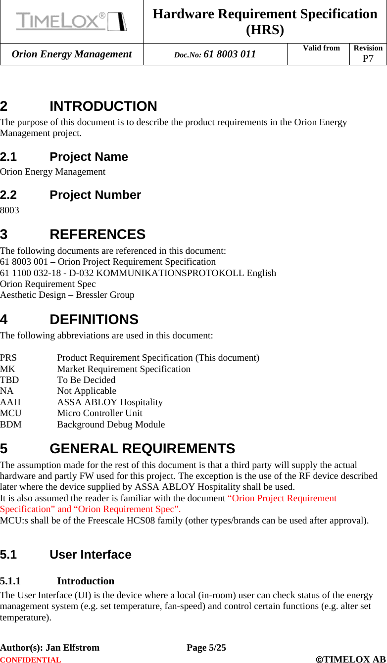  Hardware Requirement Specification (HRS) Orion Energy Management  Doc.No: 61 8003 011 Valid from  Revision  P7  Author(s): Jan Elfstrom   Page 5/25 CONFIDENTIAL  ©TIMELOX AB   2 INTRODUCTION The purpose of this document is to describe the product requirements in the Orion Energy Management project.  2.1 Project Name Orion Energy Management  2.2 Project Number 8003  3 REFERENCES The following documents are referenced in this document: 61 8003 001 – Orion Project Requirement Specification 61 1100 032-18 - D-032 KOMMUNIKATIONSPROTOKOLL English Orion Requirement Spec Aesthetic Design – Bressler Group 4 DEFINITIONS The following abbreviations are used in this document:  PRS  Product Requirement Specification (This document) MK  Market Requirement Specification TBD  To Be Decided NA Not Applicable AAH  ASSA ABLOY Hospitality MCU  Micro Controller Unit BDM Background Debug Module 5 GENERAL REQUIREMENTS The assumption made for the rest of this document is that a third party will supply the actual hardware and partly FW used for this project. The exception is the use of the RF device described later where the device supplied by ASSA ABLOY Hospitality shall be used. It is also assumed the reader is familiar with the document “Orion Project Requirement Specification” and “Orion Requirement Spec”. MCU:s shall be of the Freescale HCS08 family (other types/brands can be used after approval).  5.1 User Interface 5.1.1 Introduction The User Interface (UI) is the device where a local (in-room) user can check status of the energy management system (e.g. set temperature, fan-speed) and control certain functions (e.g. alter set temperature).   