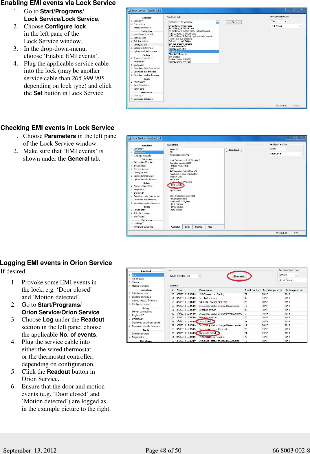     September  13, 2012                                                      Page 48 of 50                                           66 8003 002-8 Enabling EMI events via Lock Service 1. Go to Start/Programs/ Lock Service/Lock Service.  2. Choose Configure lock  in the left pane of the  Lock Service window.  3. In the drop-down-menu,  choose ‘Enable EMI events’. 4. Plug the applicable service cable  into the lock (may be another  service cable than 205 999 005        depending on lock type) and click the Set button in Lock Service.      Checking EMI events in Lock Service  1. Choose Parameters in the left pane of the Lock Service window.  2. Make sure that ‘EMI events’ is  shown under the General tab.     Logging EMI events in Orion Service  If desired: 1. Provoke some EMI events in  the lock, e.g. ‘Door closed’  and ‘Motion detected’. 2. Go to Start/Programs/ Orion Service/Orion Service.  3. Choose Log under the Readout section in the left pane; choose  the applicable No. of events.  4. Plug the service cable into  either the wired thermostat  or the thermostat controller,  depending on configuration.  5. Click the Readout button in  Orion Service.  6. Ensure that the door and motion events (e.g. ‘Door closed’ and ‘Motion detected’) are logged as  in the example picture to the right.   