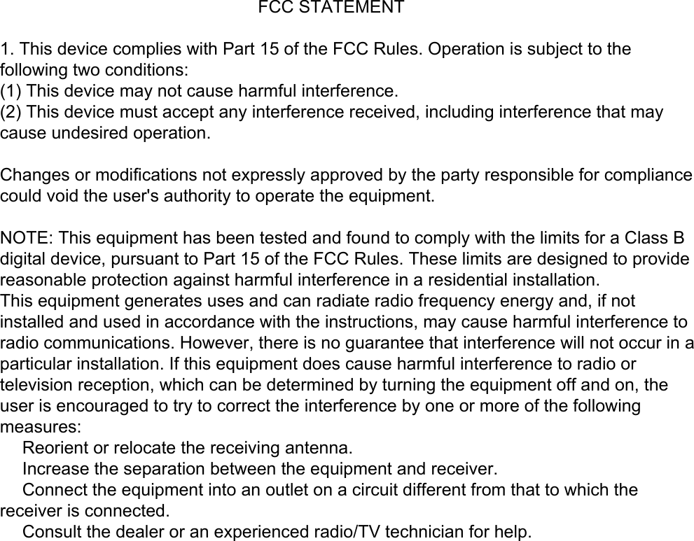                                                      FCC STATEMENT1. This device complies with Part 15 of the FCC Rules. Operation is subject to thefollowing two conditions:(1) This device may not cause harmful interference.(2) This device must accept any interference received, including interference that maycause undesired operation.Changes or modifications not expressly approved by the party responsible for compliancecould void the user&apos;s authority to operate the equipment.NOTE: This equipment has been tested and found to comply with the limits for a Class Bdigital device, pursuant to Part 15 of the FCC Rules. These limits are designed to providereasonable protection against harmful interference in a residential installation.This equipment generates uses and can radiate radio frequency energy and, if notinstalled and used in accordance with the instructions, may cause harmful interference toradio communications. However, there is no guarantee that interference will not occur in aparticular installation. If this equipment does cause harmful interference to radio ortelevision reception, which can be determined by turning the equipment off and on, theuser is encouraged to try to correct the interference by one or more of the followingmeasures:　 Reorient or relocate the receiving antenna.　 Increase the separation between the equipment and receiver.　 Connect the equipment into an outlet on a circuit different from that to which thereceiver is connected.　 Consult the dealer or an experienced radio/TV technician for help.