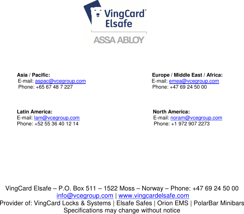                                                                                                                                                                                                                                                                                                  Asia / Pacific:                                                                        Europe / Middle East / Africa:                                                              E-mail: aspac@vcegroup.com                                          E-mail: emea@vcegroup.com                                            Phone: +65 67 48 7 227                                                        Phone: +47 69 24 50 00                                             Latin America:                                                           North America:                                           E-mail: lam@vcegroup.com                                                    E-mail: noram@vcegroup.com                                           Phone: +52 55 36 40 12 14                                                     Phone: +1 972 907 2273  VingCard Elsafe – P.O. Box 511 – 1522 Moss – Norway – Phone: +47 69 24 50 00  info@vcegroup.com | www.vingcardelsafe.com Provider of: VingCard Locks &amp; Systems | Elsafe Safes | Orion EMS | PolarBar Minibars Specifications may change without notice  