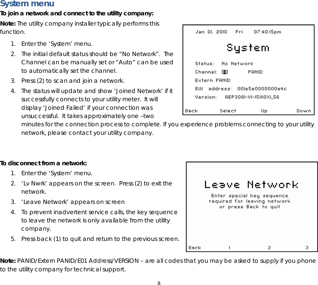8  System menu To join a network and connect to the utility company: Note: The utility company installer typically performs this function.   1. Enter the ‘System’ menu.  2. The initial default status should be “No Network”.  The Channel can be manually set or “Auto” can be used to automatically set the channel. 3. Press (2) to scan and join a network.   4. The status will update and show ‘Joined Network’ if it successfully connects to your utility meter.  It will display ‘Joined Failed’ if your connection was unsuccessful.  It takes approximately one –two minutes for the connection process to complete. If you experience problems connecting to your utility network, please contact your utility company.   To disconnect from a network: 1. Enter the ‘System’ menu.  2. ‘Lv Nwrk’ appears on the screen.  Press (2) to exit the network. 3. ‘Leave Network’ appears on screen  4. To prevent inadvertent service calls, the key sequence to leave the network is only available from the utility company. 5. Press back (1) to quit and return to the previous screen.  Note: PANID/Extern PANID/E01 Address/VERSION – are all codes that you may be asked to supply if you phone to the utility company for technical support.   