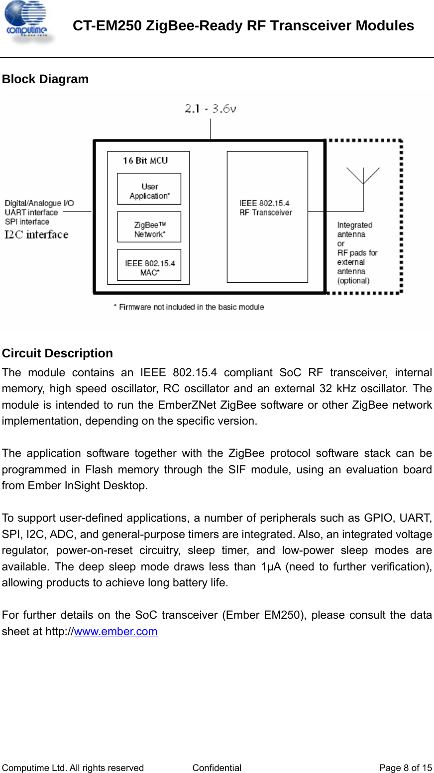    CT-EM250 ZigBee-Ready RF Transceiver Modules   Computime Ltd. All rights reserved  Confidential  Page 8 of 15   Block Diagram  Circuit Description The module contains an IEEE 802.15.4 compliant SoC RF transceiver, internal memory, high speed oscillator, RC oscillator and an external 32 kHz oscillator. The module is intended to run the EmberZNet ZigBee software or other ZigBee network implementation, depending on the specific version.  The application software together with the ZigBee protocol software stack can be programmed in Flash memory through the SIF module, using an evaluation board from Ember InSight Desktop.  To support user-defined applications, a number of peripherals such as GPIO, UART, SPI, I2C, ADC, and general-purpose timers are integrated. Also, an integrated voltage regulator, power-on-reset circuitry, sleep timer, and low-power sleep modes are available. The deep sleep mode draws less than 1μA (need to further verification), allowing products to achieve long battery life.  For further details on the SoC transceiver (Ember EM250), please consult the data sheet at http://www.ember.com     