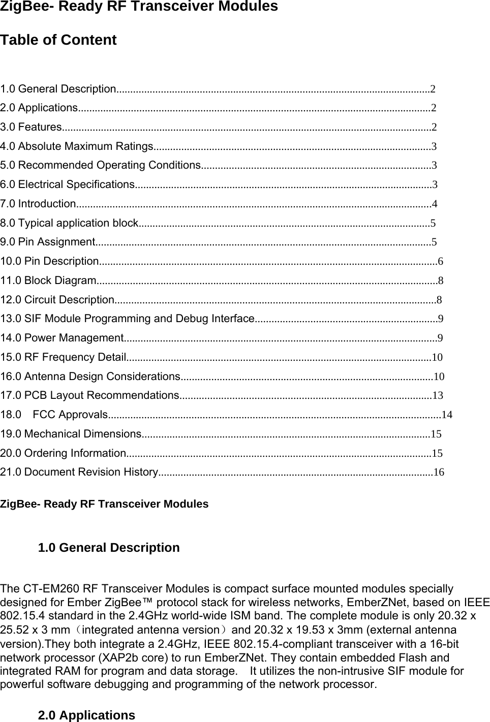 ZigBee- Ready RF Transceiver Modules     Table of Content      1.0 General Description.................................................................................................................2   2.0 Applications...............................................................................................................................2   3.0 Features.....................................................................................................................................2   4.0 Absolute Maximum Ratings....................................................................................................3   5.0 Recommended Operating Conditions...................................................................................3   6.0 Electrical Specifications...........................................................................................................3   7.0 Introduction................................................................................................................................4   8.0 Typical application block.........................................................................................................5   9.0 Pin Assignment.........................................................................................................................5   10.0 Pin Description..........................................................................................................................6   11.0 Block Diagram...........................................................................................................................8   12.0 Circuit Description....................................................................................................................8   13.0 SIF Module Programming and Debug Interface..................................................................9   14.0 Power Management.................................................................................................................9   15.0 RF Frequency Detail..............................................................................................................10   16.0 Antenna Design Considerations...........................................................................................10   17.0 PCB Layout Recommendations...........................................................................................13   18.0  FCC Approvals........................................................................................................................14   19.0 Mechanical Dimensions........................................................................................................15   20.0 Ordering Information..............................................................................................................15   21.0 Document Revision History...................................................................................................16     ZigBee- Ready RF Transceiver Modules      1.0 General Description    The CT-EM260 RF Transceiver Modules is compact surface mounted modules specially designed for Ember ZigBee™ protocol stack for wireless networks, EmberZNet, based on IEEE 802.15.4 standard in the 2.4GHz world-wide ISM band. The complete module is only 20.32 x 25.52 x 3 mm（integrated antenna version）and 20.32 x 19.53 x 3mm (external antenna version).They both integrate a 2.4GHz, IEEE 802.15.4-compliant transceiver with a 16-bit network processor (XAP2b core) to run EmberZNet. They contain embedded Flash and integrated RAM for program and data storage.    It utilizes the non-intrusive SIF module for powerful software debugging and programming of the network processor.    2.0 Applications    