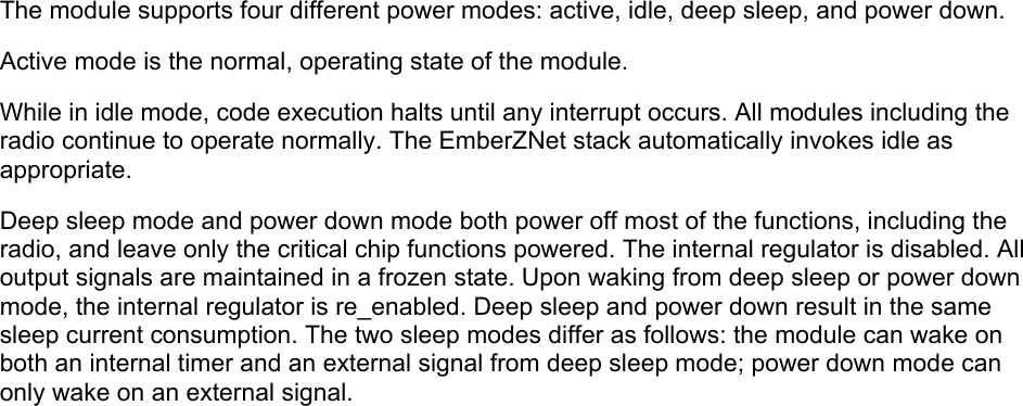  The module supports four different power modes: active, idle, deep sleep, and power down.     Active mode is the normal, operating state of the module.   While in idle mode, code execution halts until any interrupt occurs. All modules including the radio continue to operate normally. The EmberZNet stack automatically invokes idle as appropriate.   Deep sleep mode and power down mode both power off most of the functions, including the radio, and leave only the critical chip functions powered. The internal regulator is disabled. All output signals are maintained in a frozen state. Upon waking from deep sleep or power down mode, the internal regulator is re_enabled. Deep sleep and power down result in the same sleep current consumption. The two sleep modes differ as follows: the module can wake on both an internal timer and an external signal from deep sleep mode; power down mode can only wake on an external signal.       