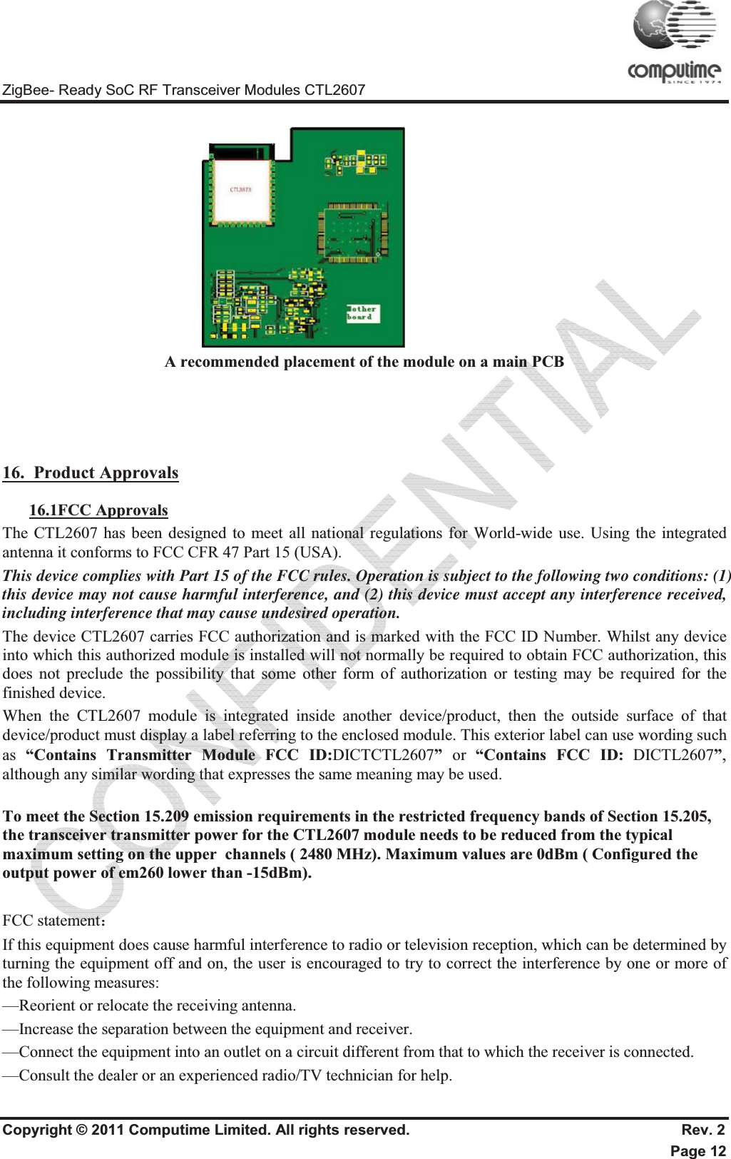 ZigBee- Ready SoC RF Transceiver Modules CTL2607 Copyright © 2011 Computime Limited. All rights reserved.                                                       Rev. 2 Page 12                             A recommended placement of the module on a main PCB  16.  Product Approvals16.1FCC ApprovalsThe CTL2607 has been designed to meet all national regulations for World-wide use. Using the integrated antenna it conforms to FCC CFR 47 Part 15 (USA).  This device complies with Part 15 of the FCC rules. Operation is subject to the following two conditions: (1) this device may not cause harmful interference, and (2) this device must accept any interference received, including interference that may cause undesired operation.  The device CTL2607 carries FCC authorization and is marked with the FCC ID Number. Whilst any device into which this authorized module is installed will not normally be required to obtain FCC authorization, this does not preclude the possibility that some other form of authorization or testing may be required for the finished device.  When the CTL2607 module is integrated inside another device/product, then the outside surface of that device/product must display a label referring to the enclosed module. This exterior label can use wording such as  “Contains Transmitter Module FCC ID:DICTCTL2607”  or  “Contains FCC ID: DICTL2607”,although any similar wording that expresses the same meaning may be used. To meet the Section 15.209 emission requirements in the restricted frequency bands of Section 15.205, the transceiver transmitter power for the CTL2607 module needs to be reduced from the typical maximum setting on the upper  channels ( 2480 MHz). Maximum values are 0dBm ( Configured the output power of em260 lower than -15dBm). FCC statement˖If this equipment does cause harmful interference to radio or television reception, which can be determined by turning the equipment off and on, the user is encouraged to try to correct the interference by one or more of the following measures: —Reorient or relocate the receiving antenna. —Increase the separation between the equipment and receiver. —Connect the equipment into an outlet on a circuit different from that to which the receiver is connected. —Consult the dealer or an experienced radio/TV technician for help. 