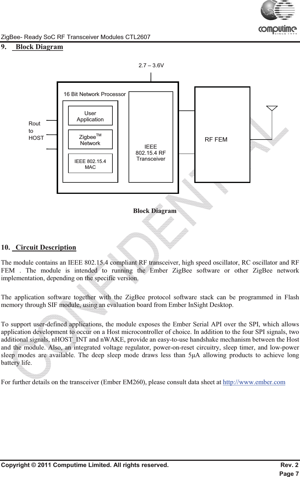 ZigBee- Ready SoC RF Transceiver Modules CTL2607 Copyright © 2011 Computime Limited. All rights reserved.                                                       Rev. 2 Page 7 9.   Block Diagram  Block Diagram 10.   Circuit DescriptionThe module contains an IEEE 802.15.4 compliant RF transceiver, high speed oscillator, RC oscillator and RF FEM . The module is intended to running the Ember ZigBee software or other ZigBee network implementation, depending on the specific version. The application software together with the ZigBee protocol software stack can be programmed in Flash memory through SIF module, using an evaluation board from Ember InSight Desktop. To support user-defined applications, the module exposes the Ember Serial API over the SPI, which allows application development to occur on a Host microcontroller of choice. In addition to the four SPI signals, two additional signals, nHOST_INT and nWAKE, provide an easy-to-use handshake mechanism between the Host and the module. Also, an integrated voltage regulator, power-on-reset circuitry, sleep timer, and low-power sleep modes are available. The deep sleep mode draws less than 5ȝA allowing products to achieve long battery life. For further details on the transceiver (Ember EM260), please consult data sheet at http://www.ember.comRout   to  HOST  16 Bit Network ProcessorUser Application ZigbeeTMNetwork IEEE 802.15.4 MACIEEE 802.15.4 RF Transceiver 2.7 – 3.6V RF FEM 