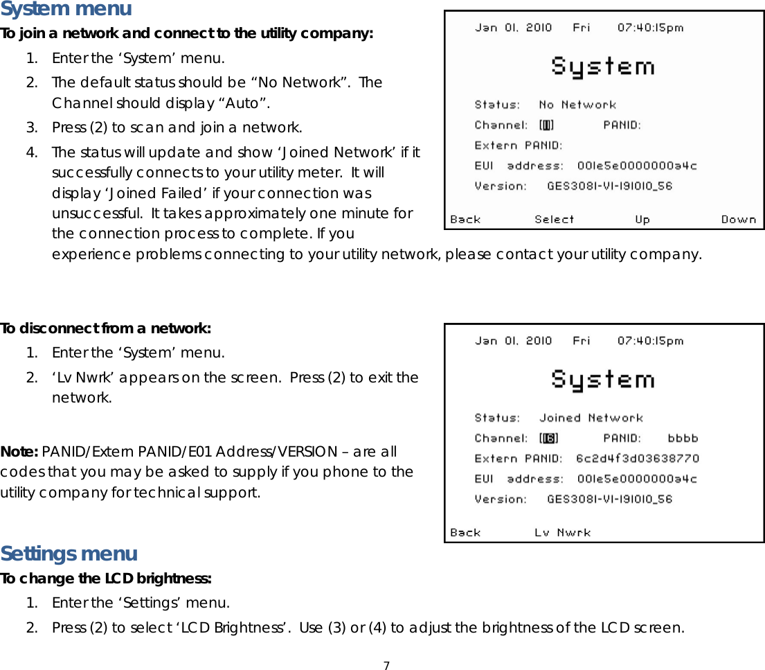 7   System menu To join a network and connect to the utility company: 1. Enter the ‘System’ menu.  2. The default status should be “No Network”.  The Channel should display “Auto”. 3. Press (2) to scan and join a network.   4. The status will update and show ‘Joined Network’ if it successfully connects to your utility meter.  It will display ‘Joined Failed’ if your connection was unsuccessful.  It takes approximately one minute for the connection process to complete. If you experience problems connecting to your utility network, please contact your utility company.   To disconnect from a network: 1. Enter the ‘System’ menu.  2. ‘Lv Nwrk’ appears on the screen.  Press (2) to exit the network.  Note: PANID/Extern PANID/E01 Address/VERSION – are all codes that you may be asked to supply if you phone to the utility company for technical support.    Settings menu To change the LCD brightness:  1. Enter the ‘Settings’ menu.  2. Press (2) to select ‘LCD Brightness’.  Use (3) or (4) to adjust the brightness of the LCD screen.   