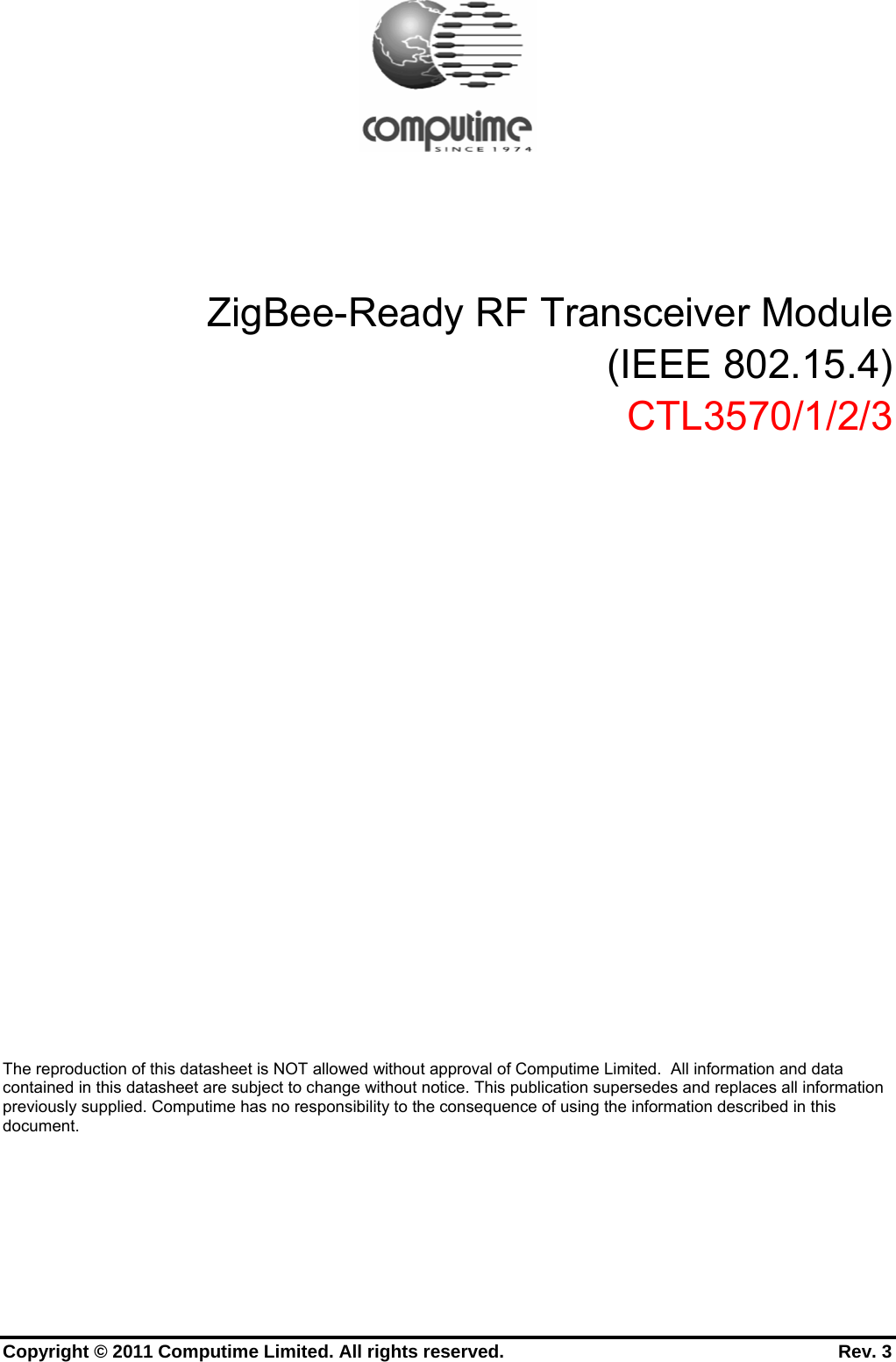      Copyright © 2011 Computime Limited. All rights reserved.                                                       Rev. 3          ZigBee-Ready RF Transceiver Module (IEEE 802.15.4) CTL3570/1/2/3             The reproduction of this datasheet is NOT allowed without approval of Computime Limited.  All information and data contained in this datasheet are subject to change without notice. This publication supersedes and replaces all information previously supplied. Computime has no responsibility to the consequence of using the information described in this document. 